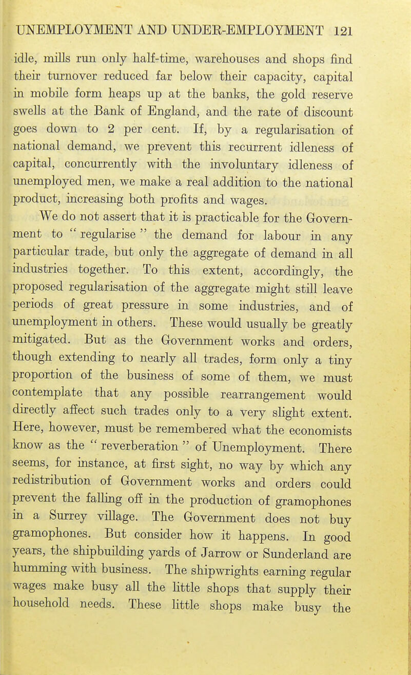 idle, mills run only half-time, warehouses and shops find their turnover reduced far below their capacity, capital in mobile form heaps up at the banks, the gold reserve swells at the Bank of England, and the rate of discount goes down to 2 per cent. If, by a regularisation of national demand, we prevent this recurrent idleness of capital, concurrently with the involuntary idleness of unemployed men, we make a real addition to the national product, increasing both profits and wages. We do not assert that it is practicable for the Govern- ment to  regularise  the demand for labour in any particular trade, but only the aggregate of demand in all industries together. To this extent, accordingly, the proposed regularisation of the aggregate might still leave periods of great pressure in some industries, and of unemployment in others. These would usually be greatly mitigated. But as the Government works and orders, though extending to nearly all trades, form only a tiny proportion of the business of some of them, we must contemplate that any possible rearrangement would directly affect such trades only to a very slight extent. Here, however, must be remembered what the economists know as the  reverberation  of Unemployment. There seems, for instance, at first sight, no way by which any redistribution of Government works and orders could prevent the falling off in the production of gramophones in a Surrey village. The Government does not buy gramophones. But consider how it happens. In good years, the shipbuildmg yards of Jarrow or Sunderland are humming with business. The shipwrights earning regular wages make busy all the little shops that supply their household needs. These little shops make busy the