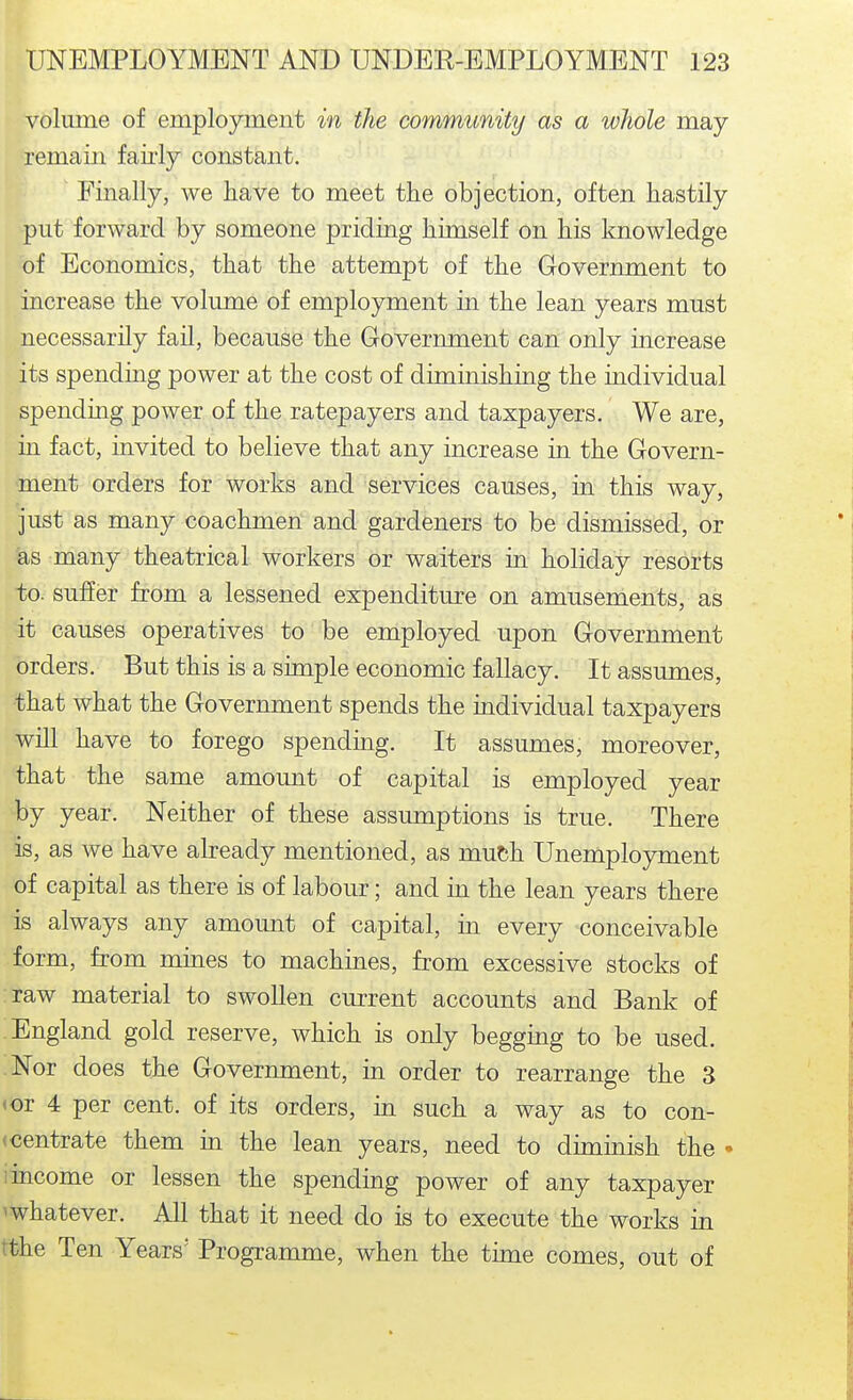 volume of employment in the community as a whole may remain fairly constant. Finally, we have to meet the objection, often hastily put forward by someone priding himself on his knowledge of Economics, that the attempt of the Government to increase the volume of employment in the lean years must necessarily fail, because the Grovernment can only increase its spending power at the cost of diminishing the individual spending power of the ratepayers and taxpayers. We are, in fact, invited to believe that any increase in the Govern- ment orders for works and services causes, in this way, just as many coachmen and gardeners to be dismissed, or as many theatrical workers or waiters in holiday resorts to. suffer from a lessened expenditure on amusements, as it causes operatives to be employed upon Government orders. But this is a simple economic fallacy. It assumes, that what the Government spends the individual taxpayers will have to forego spending. It assumes, moreover, that the same amount of capital is employed year by year. Neither of these assumptions is true. There is, as we have already mentioned, as muth. Unemployment of capital as there is of labour; and in the lean years there is always any amount of capital, in every conceivable form, from mines to machines, from excessive stocks of raw material to swollen current accounts and Bank of England gold reserve, which is only begging to be used. Nor does the Government, in order to rearrange the 3 <or 4 per cent, of its orders, in such a way as to con- <centrate them m the lean years, need to dimmish the • I income or lessen the spending power of any taxpayer ^whatever. All that it need do is to execute the works in tthe Ten Years' Programme, when the time comes, out of