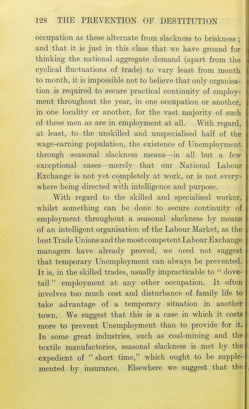 occupation as these alternate from slackness to briskness ; and that it is just in this class that we have ground for thinking the national aggregate demand (apart from the cyclical fluctuations of trade) to vary least from month to month, it is impossible not to believe that only organisa- tion is required to secure practical continuity of employ- ment throughout the year, in one occupation or another, in one locality or another, for the vast majority of such of these men as are in employment at all. With regard, at least, to the unskilled and unspecialised half of the wage-earning population, the existence of Unemployment through seasonal slackness means—in all but a few exceptional cases—merely that our National Labour Exchange is not yet completely at work, or is not every- where being directed with intelligence and purpose. With regard to the skilled and specialised worker, whilst something can be done to secure continuity of employment throughout a seasonal slackness by means of an intelligent organisation of the Labour Market, as the best Trade Unions and the most competent Labour Exchange managers have already proved, we need not suggest that temporary Unemployment can always be prevented. It is, in the skilled trades, usually impracticable to  dove- tail  employment at any other occupation. It often involves too much cost and disturbance of family life to take advantage of a temporary situation in another town. We suggest that this is a case in which it costs more to prevent Unemployment than to provide for it. In some great industries, such as coal-mining and the textile manufactories, seasonal slackness is met by the expedient of short time, which ought to be supple- mented by insurance. Elsewhere we suggest that the