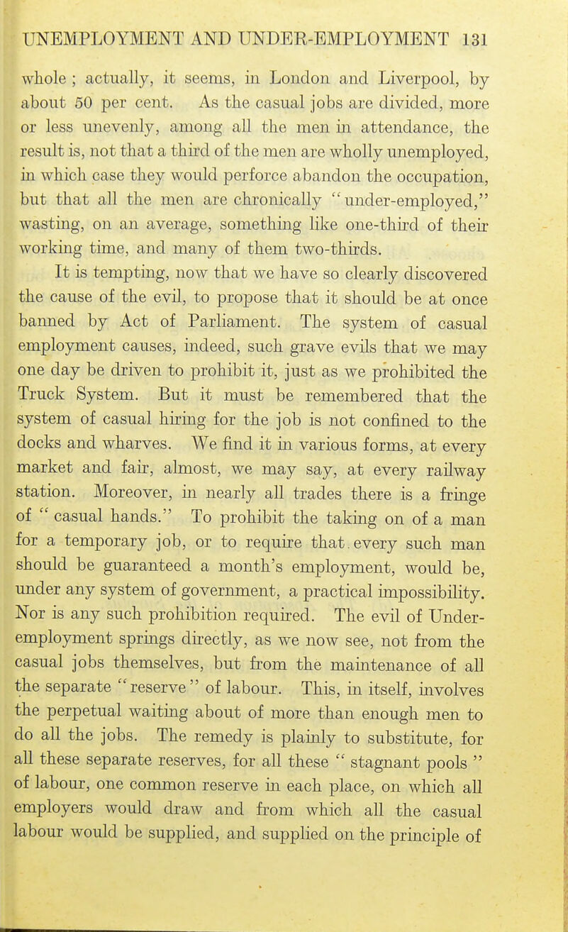 whole ; actually, it seems, in London and Liverpool, by about 50 per cent. As the casual jobs are divided, more or less unevenly, among all the men in attendance, the result is, not that a third of the men are wholly unemployed, m which case they would perforce abandon the occupation, but that all the men are chronically under-employed, wasting, on an average, something like one-third of their working time, and many of them two-thirds. It is tempting, now that we have so clearly discovered the cause of the evil, to propose that it should be at once banned by Act of Parliament. The system of casual employment causes, indeed, such grave evils that we may one day be driven to prohibit it, just as we prohibited the Truck System. But it must be remembered that the system of casual hiring for the job is not confined to the docks and wharves. We find it in various forms, at every market and fair, almost, we may say, at every railway station. Moreover, in nearly all trades there is a fringe of  casual hands. To prohibit the taking on of a man for a temporary job, or to require that, every such man should be guaranteed a month's employment, would be, under any system of government, a practical impossibility. Nor is any such prohibition required. The evil of Under- employment springs directly, as we now see, not from the casual jobs themselves, but from the maintenance of all the separate  reserve  of labour. This, in itself, involves the perpetual waiting about of more than enough men to do all the jobs. The remedy is plauily to substitute, for all these separate reserves, for all these  stagnant pools  of labour, one conamon reserve in each place, on which all employers would draw and from which all the casual labour would be supplied, and supplied on the principle of