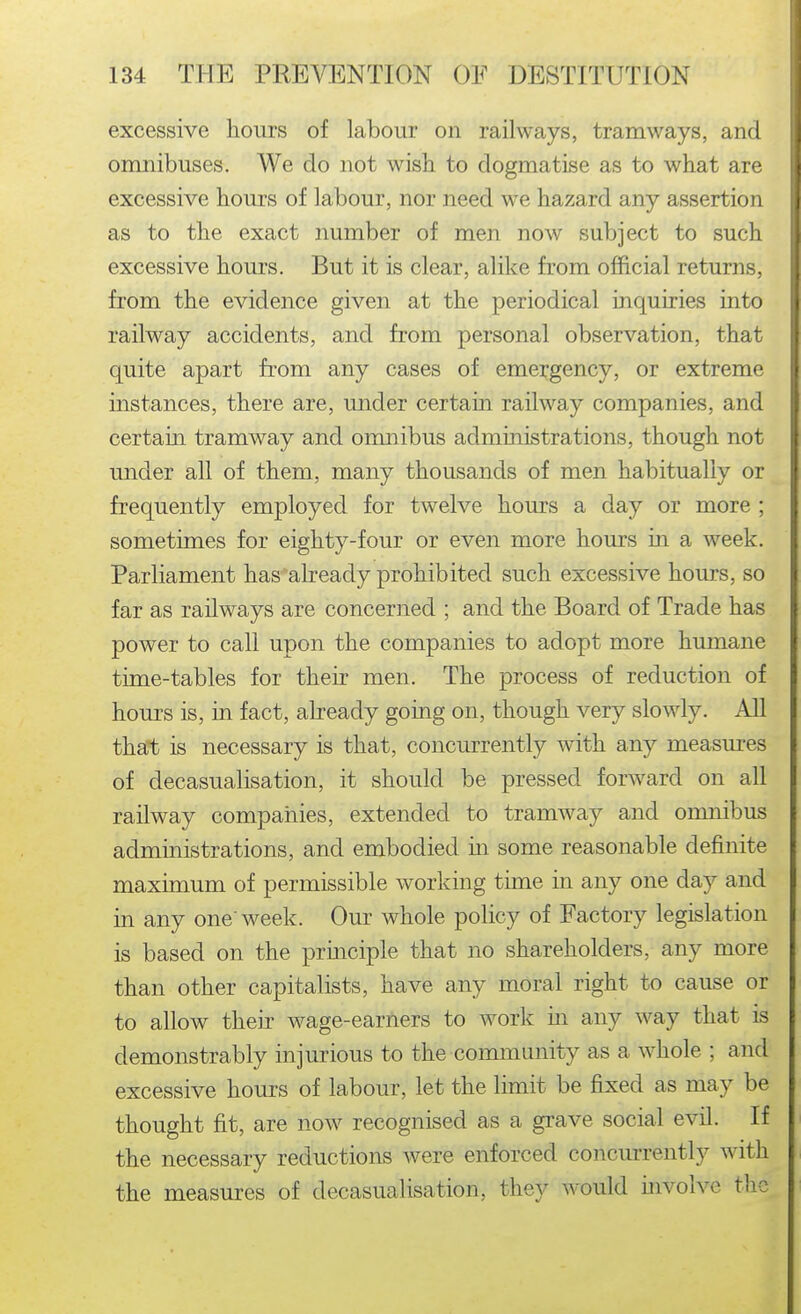 excessive hours of labour on railways, tramways, and omnibuses. We do not wish to dogmatise as to what are excessive hours of labour, nor need we hazard any assertion as to the exact number of men now subject to such excessive hours. But it is clear, alike from official returns, from the evidence given at the periodical inquiries into railway accidents, and from personal observation, that quite apart from any cases of emergency, or extreme instances, there are, under certain railway companies, and certain tramway and omnibus administrations, though not under all of them, many thousands of men habitually or frequently employed for twelve hours a day or more ; sometimes for eighty-four or even more hours in a week. Parliament has already prohibited such excessive hours, so far as railways are concerned ; and the Board of Trade has power to call upon the companies to adopt more humane time-tables for their men. The process of reduction of hours is, in fact, already going on, though very slowly. All that is necessary is that, concurrently with any measures of decasualisation, it should be pressed forward on all railway compaiiies, extended to tramway and omnibus administrations, and embodied m some reasonable definite maximum of permissible working time in any one day and in any one' week. Our whole policy of Factory legislation is based on the principle that no shareholders, any more than other capitalists, have any moral right to cause or to allow their wage-earners to work m any way that is demonstrably injurious to the community as a whole ; and excessive hours of labour, let the limit be fixed as may be thought fit, are now^ recognised as a grave social evil. If the necessary reductions were enforced concurrently with the measures of decasualisation, they would involve the