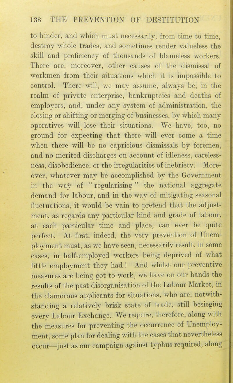 to hinder, and which must necessarily, from time to time, destroy whole trades, and sometimes render valueless the skill and proficiency of thousands of blameless workers. There are, moreover, other causes of the dismissal of workmen from their situations which it is impossible to control. There will, we may assume, always be, in the realm of private enterprise, bankruptcies and deaths of employers, and, under any system of administration, the closing or shifting or merging of businesses, by which many operatives will^ lose their situations. We have, too, no ground for expecting that there will ever come a time when there will be no capricious dismissals by foremen, and no merited discharges on account of idleness, careless- ness, disobedience, or the irregularities of inebriety. More- over, whatever may be accomplished by the Government in the way of  regularising the national aggregate demand for labour, and in the way of mitigating seasonal fluctuations, it would be vain to pretend that the adjust- ment, as regards any particular kind and grade of labour, at each particular time and place, can ever be quite perfect. At first, indeed, the very prevention of Unem- ployment must, as we have seen, necessarily result, in some cases, in half-employed workers being deprived of what little employment they had ! And whilst our preventive measures are being got to work, we have on our hands the results of the past disorganisation of the Labour Market, in the clamorous applicants for situations, who are, notwith- standing a relatively brisk state of trade, still besieging every Labour Exchange. We require, therefore, along with the measures for preventing the occurrence of Unemploy- ment, some plan for dealing with the cases that nevertheless occur—just as our campaign against typhus required, along