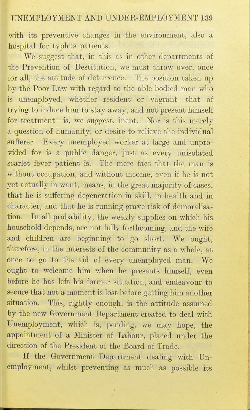 with its preventive changes in the environment, also a hospital for typhus patients. We suggest that, in this as in other departments of the Prevention of Destitution, we must throw over, once for all, the attitude of deterrence. The position taken up by the Poor Law with regard to the able-bodied man who is unemployed, whether resident or vagrant—that of trying to induce him to stay away, and not present himself for treatment—is, we suggest, inept. Nor is this merely a question of humanity, or desire to relieve the individual sufferer. Every unemployed worker at large and unpro- vided for is a public danger, just as every unisolated scarlet fever patient is. The mere fact that the man is without occupation, and without mcome, even if he is not yet actually in want, means, in the great majority of cases, that he is suffering degeneration in skill, in health and in character, and that he is running grave risk of demoralisa- tion. In all probability, the weekly supplies on which his household depends, are not fully forthcoming, and the wife and children are beginning to go short. We ought, therefore, in the interests of the community as a whole, at once to go to the aid of every unemployed man. We ought to welcome him when he presents himself, even before he has left his former situation, and endeavour to secure that not a moment is lost before getting him another situation. This, rightly enough, is the attitude assumed by the new Government Department created to deal with Unemployment, which is, pending, we may hope, the appointment of a Minister of Labour, placed under the direction of the President of the Board of Trade. If the Grovernment Department dealing with Un- employment, whilst preventing as much as possible its