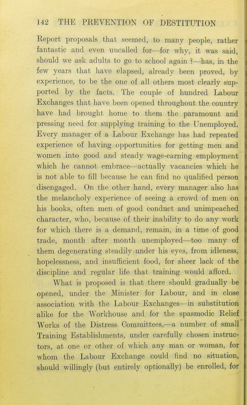 Report proposals that seemed, to many people, rather fantastic and even uncalled for—for why, it was said, should we ask adults to go to school again ?—has, in the few years that have elapsed, already been proved, by experience, to be the one of all others most clearly sup- ported by the facts. The couple of hundred Labour Exchanges that have been opened throughout the country have had brought home to them the paramount and pressing need for supplying training to the Unemployed. Every manager of a Labour Exchange has had repeated experience of having opportunities for getting men and women into good and steady wage-earning employment which he cannot embrace—actually vacancies which he is not able to fill because he can find no qualified person disengaged. On the other hand, every manager also has the melancholy experience of seeing a crowd of men on his books, often men of good conduct and unimpeached character, who, because of their inability to do any work for which there is a demand, remain, in a time of good trade, month after month unemployed—too many of them degenerating steadily under his eyes, from idleness, hopelessness, and insufficient food, for sheer lack of the discipline and regular life that training would afi'ord. What is proposed is that there should gradually be opened, under the Minister for Labom*, and in close association with the Labour Exchanges—in substitution alike for the Workhouse and for the spasmodic Relief Works of the Distress Committees,—a number of small Training Establishments, under carefully chosen instruc- tors, at one or other of which any man or woman, for whom the Labour Exchange could find no situation, should willingly (but entirely optionally) be enrolled, for