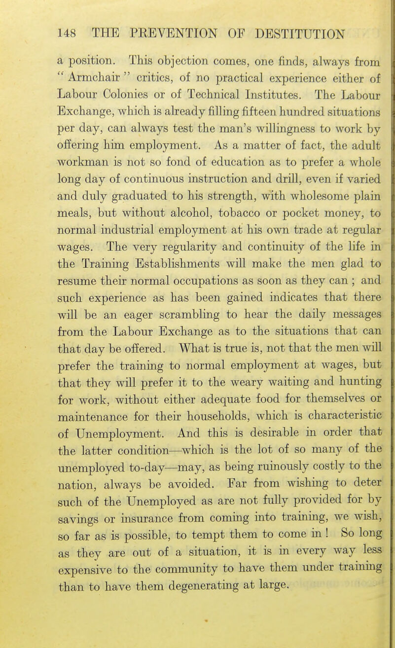 a position. This objection comes, one finds, always from  Armchair  critics, of no practical experience either of ' Labour Colonies or of Technical Institutes. The Labour Exchange, which is already filling fifteen hundred situations per day, can always test the man's willingness to work by ofJering him employment. As a matter of fact, the adult workman is not so fond of education as to prefer a whole long day of continuous instruction and drill, even if varied and duly graduated to his strength, with wholesome plain meals, but without alcohol, tobacco or pocket money, to normal industrial emplojTtnent at his own trade at regular wages. The very regularity and continuity of the life in the Training Establishments will make the men glad to resume their normal occupations as soon as they can ; and such experience as has been gained indicates that there will be an eager scrambling to hear the daily messages from the Labour Exchange as to the situations that can that day be offered. What is true is, not that the men will prefer the training to normal employment at wages, but that they will prefer it to the weary waiting and hunting for work, without either adequate food for themselves or maintenance for their households, which is characteristic of Unemployment. And this is desirable in order that the latter condition—which is the lot of so many of the unemployed to-day—may, as being ruinously costly to the nation, always be avoided. Far from wishing to deter such of the Unemployed as are not fully provided for by savings or insurance from coming into training, we wish, so far as is possible, to tempt them to come in ! So long as they are out of a situation, it is in every way less expensive to the community to have them under training than to have them degenerating at large.