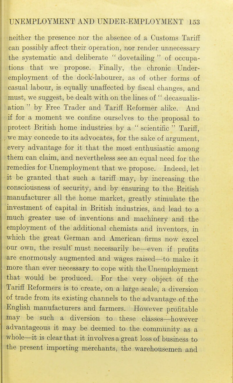 neither the presence nor the absence of a Customs Tariff can possibly affect their operation, nor render unnecessary the systematic and deliberate  dovetailing  of occupa- tions that we propose. Finally, the chronic Under- employment of the dock-labourer, as of other forms of casual labour, is equally unaffected by fiscal changes, and must, we suggest, be dealt with on the lines of  decasualis- ation  by Free Trader and Tariff Reformer alike. And if for a moment we confine ourselves to the proposal to protect British home industries by a  scientific  Tariff, , we may concede to its advocates, for the sake of argument, every advantage for it that the most enthusiastic among them can claim, and nevertheless see an equal need for the remedies for Unemployment that we propose. Indeed, let it be granted that such a tariff may, by increasing the consciousness of security, and by ensuring to the British manufacturer all the home market, greatly stimulate the investment of capital in British industries, and lead to a much greater use of inventions and machinery and the employment of the additional chemists and inventors, in which the great German and American firms now excel our own, the result must necessarily be—even if profits are enormously augmented and wages raised—to make it more than ever necessary to cope with the Unemployment that would be produced. For the very object of the Tariff Reformers is to create, on a large scale, a diversion of trade from its existing channels to the advantage.of the English manufacturers and farmers. However profitable may be such a diversion to these classes—however advantageous it may be deemed to the community as a whole—it is clear that it involves a great loss of business to the present importing merchants, the warehousemen and