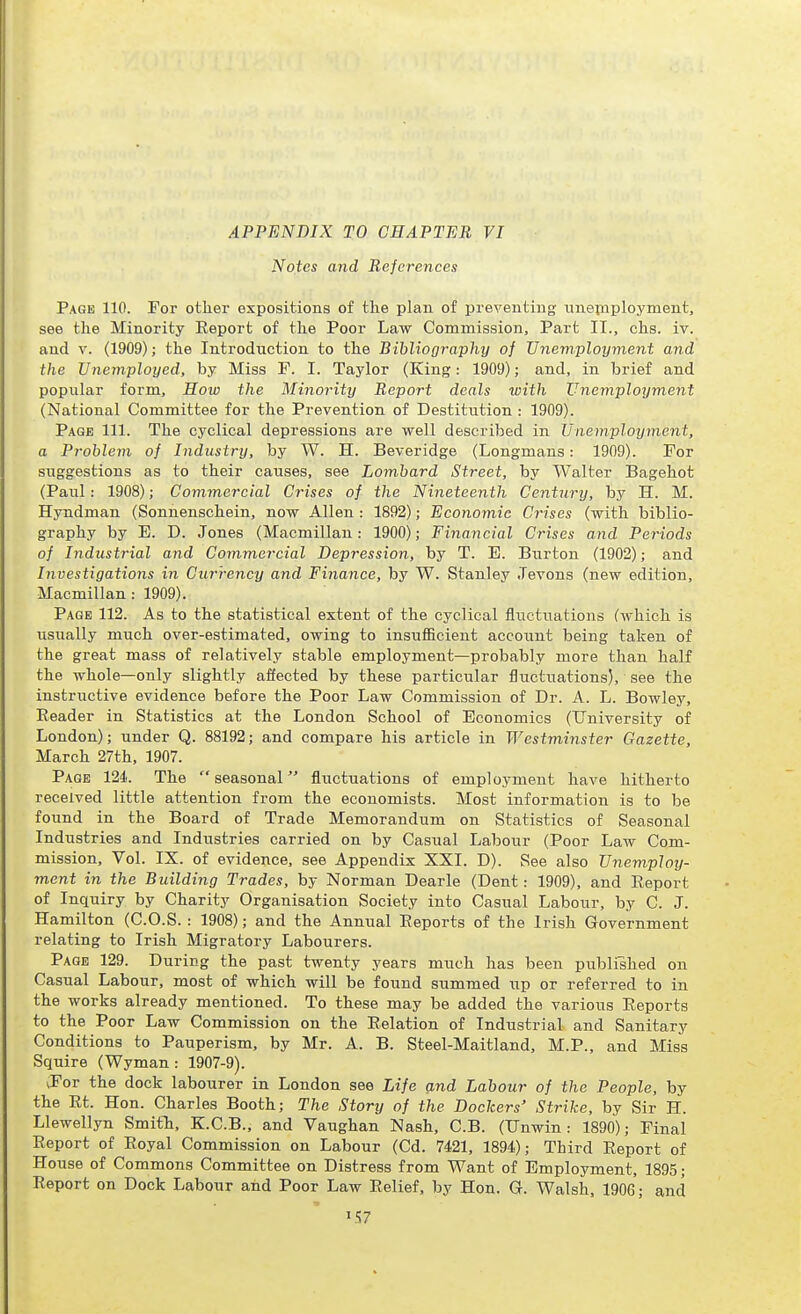 APPENDIX TO CHAPTER VI Notes and References Page 110. For other expositions of the plan of preventing unepiployment, see the Minority Eeport of the Poor Law Commission, Part II., chs. iv. and V. (1909); the Introduction to the Bibliography of Unemployment and the Unemployed, by Miss F. I. Taylor (King: 1909); and, in brief and popular form. How the Minority Report deals with Unemployment (National Committee for the Prevention of Destitution : 1909). Page 111. The cyclical depressions are well described in Unemployment, a Problem of Industry, by W. H. Beveridge (Longmans: 1909). For suggestions as to their causes, see Lombard Street, by Walter Bagehot (Paul: 1908); Commercial Crises of the Nineteenth Century, by H. M. Hyndman (Sonnenschein, now Allen : 1892); Economic Crises (with biblio- graphy by E. D. Jones (Macmillau: 1900); Financial Crises and Periods of Industrial and Commercial Depression, by T. E. Burton (1902); and Investigations in Currency and Finance, by W. Stanley Jevons (new edition, Macmillan : 1909). Page 112. As to the statistical extent of the cyclical fluctuations (which is usually much over-estimated, owing to insufficient account being taken of the great mass of relatively stable employment—probably more than half the whole—only slightly affected by these particular fluctuations), see the instructive evidence before the Poor Law Commission of Dr. A. L. Bowley, Reader in Statistics at the London School of Economics (University of London); under Q. 88192; and compare his article in Westminster Gazette, March 27th, 1907. Page 124. The  seasonal fluctuations of employment have hitherto received little attention from the economists. Most information is to be found in the Board of Trade Memorandum on Statistics of Seasonal Industries and Industries carried on by Casual Labour (Poor Law Com- mission, Vol. IX. of evidence, see Appendix XXI. D). See also Unemploy- ment in the Building Trades, by Norman Dearie (Dent: 1909), and Eeport of Inquiry by Charity Organisation Society into Casual Labour, by C. J. Hamilton (C.O.S. : 1908); and the Annual Eeports of the Irish Government relating to Irish Migratory Labourers. Page 129. During the past twenty years much has been published on Casual Labour, most of which will be found summed up or referred to in the works already mentioned. To these may be added the various Eeports to the Poor Law Commission on the Eelation of Industrial and Sanitary Conditions to Pauperism, by Mr. A. B. Steel-Maitland, M.P., and Miss Squire (Wyman : 1907-9). ^For the dock labourer in London see Life and Labour of the People, by the Rt. Hon. Charles Booth; The Story of the Dockers' Strike, by Sir H. Llewellyn Smith, K.C.B., and Vaughan Nash, C.B. (Unwin: 1890); Final Eeport of Eoyal Commission on Labour (Cd. 7421, 1894); Third Eeport of House of Commons Committee on Distress from Want of Employment, 1895; Report on Dock Labour and Poor Law Relief, by Hon. G. Walsh, 1906; and