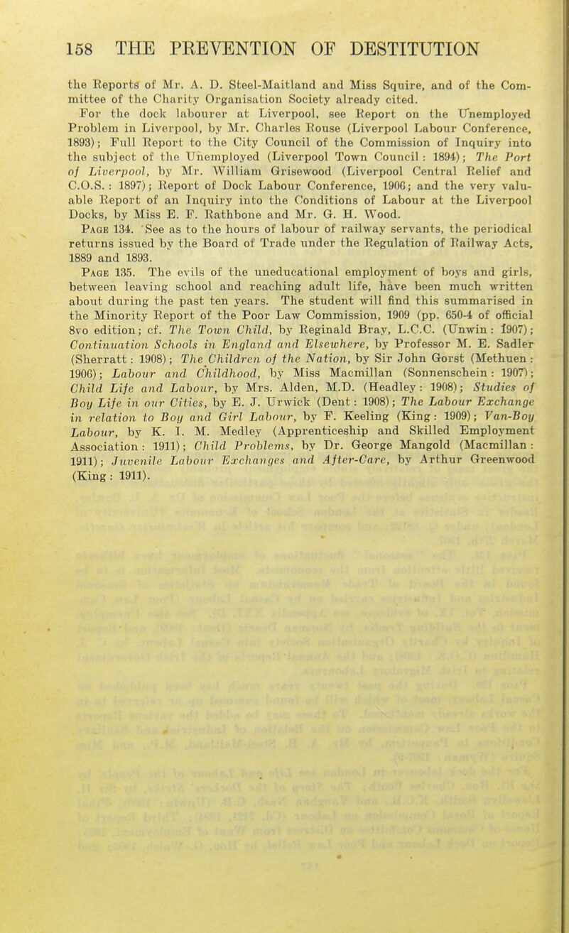 the Reports of Mr. A. D. Steel-Maitland and Miss Squire, and of the Com- mittee of the Charity Organisation Society already cited. Foi- the dock labourer at Liverpool, see Report on the iTnemployed Problem in Liverpool, by Mr. Charles Rouse (Liverpool Labour Conference, 1893); Full Report to the City Council of the Commission of Inquiry into the subject of the Unemployed (Liverpool Town Council: 1894); The Port of Liverpool, by Mr. William Grisewood (Liverpool Central Relief and C.O.S. : 1897); iteport of Dock Labour Conference, 190G; and the very valu- able Report of an Inquiry into the Conditions of Labour at the Liverpool Docks, by Miss E. F. Rathbone and Mr. G. H. Wood. Page 134. See as to the hours of labour of railway servants, the periodical returns issued by the Board of Trade under the Regulation of Railway Acts, 1889 and 1893. Page 135. The evils of the uneducational employment of boys and girls, between leaving school and reaching adult life, have been much written about during the past ten years. The student will find this summarised in the Minority Report of the Poor Law Commission, 1909 (pp. 650-4 of official 8vo edition; cf. The Town Child, by Reginald Bray, L.C.C. (Unwin : 1907); Contitiuatioii Schools in England and Elsewhere, by Professor M. E. Sadler (Sherratt: 1908); The Children of the Nation, by Sir John Gorst (Methuen : 1906); Labour and Childhood, by Miss Macmillan (Sonnenschein: 1907); Child Life and Labour, by Mrs. Alden, M.D. (Headley: 1908); Studies of Boy Life in our Cities, by E. J. Urwick (Dent: 1908); The Labour Exchange in relation to Boy and Girl Labour, by F. Keeling (King: 1909); Van-Boy Labour, by K. I. M. Medley (Apprenticeship and Skilled Employment Association: 1911); Child Problems, by Dr. George Mangold (Macmillan: 1911); Juvenile Labour Exchanges and Aftcr-Carc, by Arthur Greenwood (King: 1911).