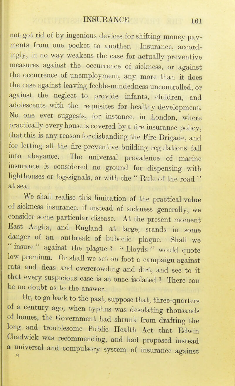 not got rid of by ingenious devices for shifting money pay- ments from one pocket to another. Insui'ance, accord- ingly, m no way weakens the case for actually preventive measures agamst the occurrence of sickness, or against the occm-rence of unemployment, any more than it does the case against leaving feeble-mindedness uncontrolled, or against the neglect to provide infants, children, and adolescents with the requisites for healthy development. No one ever suggests, for mstance, in London, where practically every house is covered by a fire insurance policy, that this is any reason for disbanding the Fire Brigade, and for lettmg all the fire-preventive buildmg regulations fall mto abeyance. The universal prevalence of marine insurance is considered no ground for dispensing with lighthouses or fog-signals, or with the  Rule of the road  at sea. We shall realise this limitation of the practical value of sickness insurance, if mstead of sickness generally, we consider some particular disease. At the present moment East Anglia, and England at large, stands in some danger of an outbreak of bubonic plague. Shall we  insure  agamst the plague ?  Lloyds  would quote low premium. Or shall we set on foot a campaign against rats and fleas and overcrowding and dirt, and see to it that every suspicious case is at once isolated ? There can be no doubt as to the answer. Or, to go back to the past, suppose that, three-quarters of a century ago, when typhus was desolating thousands of homes, the Government had shrunk from drafting the long and troublesome Public Health Act that Edwin Chadwick was recommending, and had proposed instead a universal and compulsory system of insurance against