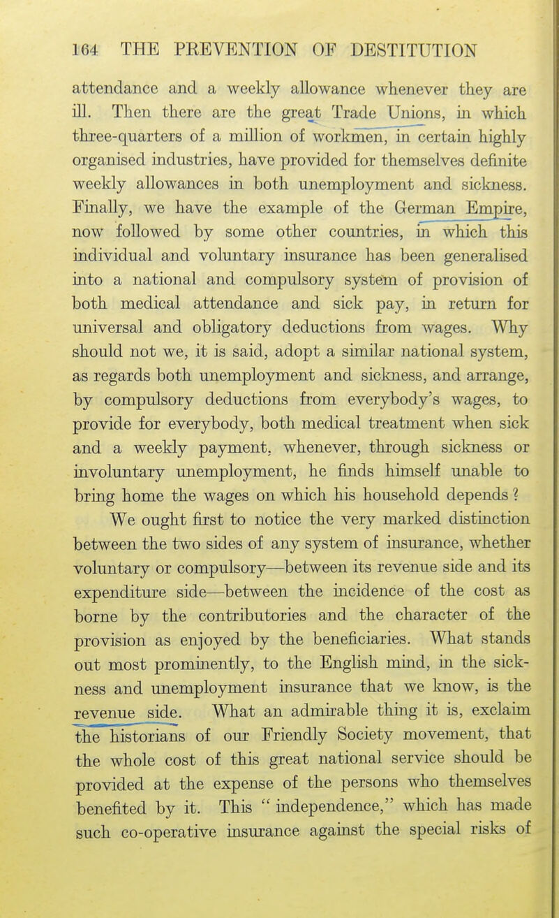 attendance and a weekly allowance whenever they are ill. Then there are the great Trade Unions, in which three-quarters of a million of workmen, in certain highly organised industries, have provided for themselves definite weekly allowances in both unemployment and sickness. Finally, we have the example of the German Empire, now followed by some other countries, in which this individual and voluntary insurance has been generalised into a national and compulsory system of provision of both medical attendance and sick pay, in return for universal and obligatory deductions from wages. Why should not we, it is said, adopt a similar national system, as regards both unemployment and siclmess, and arrange, by compulsory deductions from everybody's wages, to provide for everybody, both medical treatment when sick and a weekly payment, whenever, through sickness or involuntary unemployment, he finds himself unable to bring home the wages on which his household depends ? We ought first to notice the very marked distinction between the two sides of any system of insurance, whether voluntary or compulsory—between its revenue side and its expenditure side—between the incidence of the cost as borne by the contributories and the character of the provision as enjoyed by the beneficiaries. What stands out most prominently, to the English mind, in the sick- ness and unemployment insurance that we know, is the revenue s^de. What an admirable thing it is, exclaim the historians of our Friendly Society movement, that the whole cost of this great national service should be provided at the expense of the persons who themselves benefited by it. This  independence, which has made such co-operative insurance against the special risks of