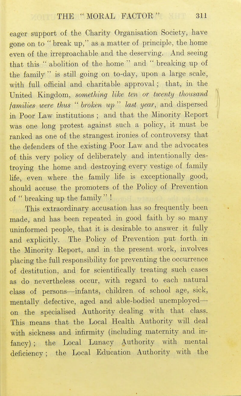 eager support of the Charity Organisation Society, have gone on to  break up, as a matter of principle, the home even of the irreproachable and the deserving. And seeing that this  abolition of the home  and  breaking up of the family  is still going on to-day, upon a large scale, with full official and charitable approval; that, in the United Kingdom, something like ten or twenty thousand \ families were thus  broken wp  last year, and dispersed ij in Poor Law institutions ; and that the Minority Report |f was one long protest against such a policy, it must be ranked as one of the strangest ironies of controversy that the defenders of the existing Poor Law and the advocates of this very pohcy of deliberately and intentionally des- troying the home and destroying every vestige of family life, even where the family life is exceptionally good, should accuse the promoters of the Policy of Prevention of  breaking up the family  ! This extraordinary accusation has so frequently been made, and has been repeated in good faith by so many uninformed people, that it is desirable to answer it fully and explicitly. The Policy of Prevention put forth in the Minority Report, and in the present work, involves placing the full responsibility for preventing the occurrence of destitution, and for scientifically treating such cases as do nevertheless occur, with regard to each natural class of persons—infants, children of school age, sick, mentally defective, aged and able-bodied unemployed— on the specialised Authority dealing with that class. This means that the Local Health Authority will deal with sickness and infirmity (including maternity and in- fancy) ; the Local Lunacy Authority with mental deficiency; the Local Education Authority with the