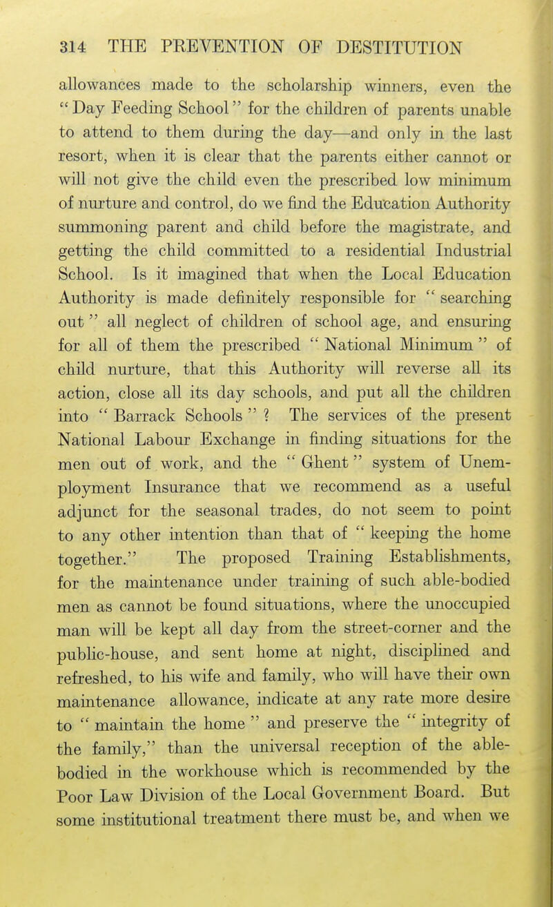 allowances made to the scholarship winners, even the Day Feeding School for the children of parents unable to attend to them dm-ing the day—and only in the last resort, when it is clear that the parents either cannot or will not give the child even the prescribed low minimum of nurture and control, do we find the Education Authority summoning parent and child before the magistrate, and getting the child committed to a residential Industrial School. Is it imagined that when the Local Education Authority is made definitely responsible for  searching out  all neglect of children of school age, and ensuring for all of them the prescribed  National Minimum  of child nurture, that this Authority will reverse aU its action, close all its day schools, and put all the children into  Barrack Schools  ? The services of the present National Labour Exchange in finding situations for the men out of work, and the  Ghent system of Unem- ployment Insurance that we recommend as a useful adjunct for the seasonal trades, do not seem to point to any other intention than that of  keeping the home together. The proposed Training Establishments, for the maintenance under training of such able-bodied men as cannot be found situations, where the unoccupied man will be kept all day from the street-corner and the public-house, and sent home at night, disciplined and refreshed, to his wife and family, who will have their own maintenance allowance, indicate at any rate more desire to  maintain the home  and preserve the  integrity of the family, than the universal reception of the able- bodied in the workhouse which is recommended by the Poor Law Division of the Local Government Board. But some institutional treatment there must be, and when we