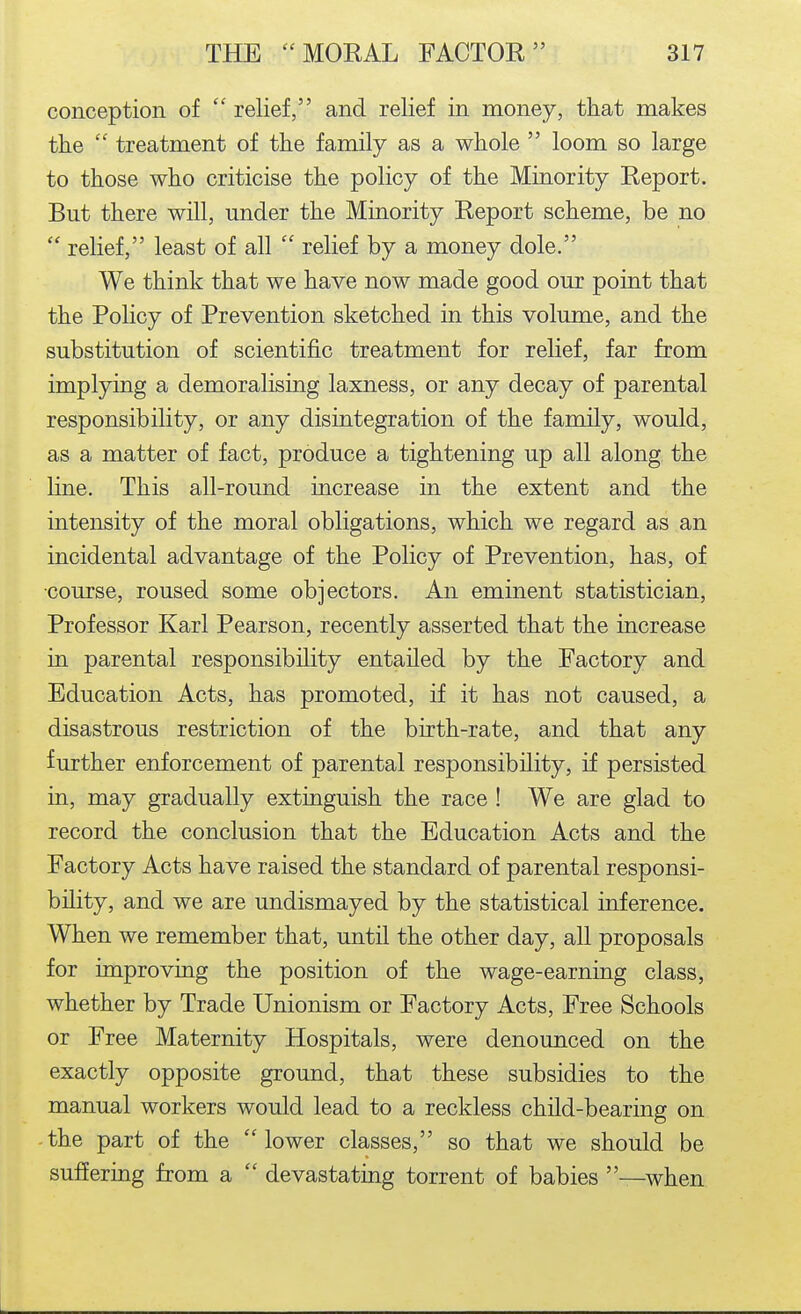 conception of  relief, and relief in money, that makes the  treatment of the family as a whole  loom so large to those who criticise the policy of the Minority Report. But there will, under the Minority Report scheme, be no  relief, least of all  relief by a money dole. We think that we have now made good our point that the Policy of Prevention sketched in this volume, and the substitution of scientific treatment for relief, far from implying a demoralising laxness, or any decay of parental responsibility, or any disintegration of the family, would, as a matter of fact, produce a tightening up all along the line. This all-round increase in the extent and the intensity of the moral obligations, which we regard as an incidental advantage of the Policy of Prevention, has, of •course, roused some objectors. An eminent statistician. Professor Karl Pearson, recently asserted that the increase in parental responsibility entailed by the Factory and Education Acts, has promoted, if it has not caused, a disastrous restriction of the birth-rate, and that any further enforcement of parental responsibility, if persisted in, may gradually extinguish the race ! We are glad to record the conclusion that the Education Acts and the Factory Acts have raised the standard of parental responsi- bility, and we are undismayed by the statistical inference. When we remember that, until the other day, all proposals for improving the position of the wage-earning class, whether by Trade Unionism or Factory Acts, Free Schools or Free Maternity Hospitals, were denounced on the exactly opposite ground, that these subsidies to the manual workers would lead to a reckless child-bearing on -the part of the lower classes, so that we should be suffering from a  devastating torrent of babies —when