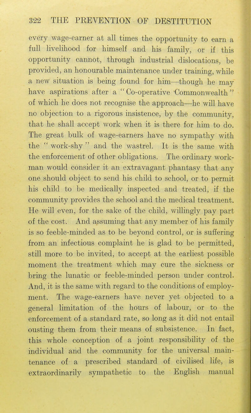 every wage-earner at all times the opportunity to earn a full livelihood for himself and his family, or if this opportunity cannot, through industrial dislocations, be provided, an honourable maintenance under training, while a new situation is being found for him—though he may have aspirations after a Co-operative Commonwealth of which he does not recognise the approach—he will have no objection to a rigorous insistence, by the community, that he shall accept work when it is there for him to do. The great bulk of wage-earners have no sympathy with the  work-shy  and the wastrel. It is the same with the enforcement of other obligations. The ordinary work- man would consider it an extravagant phantasy that any one should object to send his child to school, or to permit his child to be medically inspected and treated, if the community provides the school and the medical treatment. He will even, for the sake of the child, willingly pay part of the cost. And assuming that any member of his family is so feeble-minded as to be beyond control, or is suffering from an infectious complaint he is glad to be permitted, still more to be invited, to accept at the earliest possible moment the treatment which may cure the sickness or bring the lunatic or feeble-minded person under control. And, it is the same with regard to the conditions of employ- ment. The wage-earners have never yet objected to a general limitation of the hom-s of labour, or to the enforcement of a standard rate, so long as it did not entail ousting them from their means of subsistence. In fact, this whole conception of a joint responsibility of the individual and the community for the universal main- tenance of a prescribed standard of civilised life, is extraordinarily sympathetic to the English manual