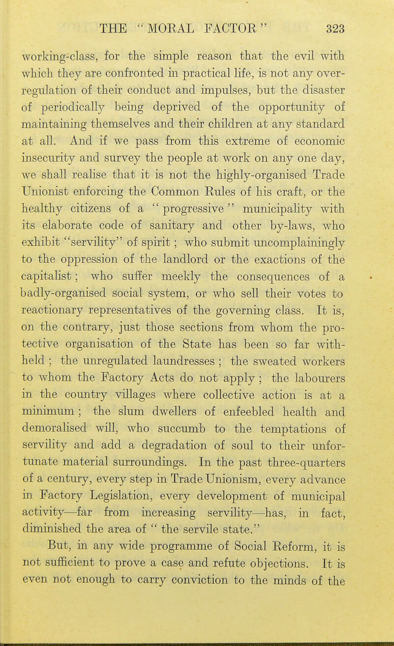 working-class, for the simple reason that the evil with which they are confronted in practical life, is not any over- regulation of their conduct and impulses, but the disaster of periodically being deprived of the opportunity of maintaining themselves and their children at any standard at all. And if we pass from this extreme of economic insecurity and survey the people at work on any one day, we shall realise that it is not the highly-organised Trade Unionist enforcing the Common Rules of his craft, or the healthy citizens of a  progressive municipality with its elaborate code of sanitary and other by-laws, who exhibit serviHty of spirit; who submit uncomplainingly to the oppression of the landlord or the exactions of the capitalist; who suffer meekly the consequences of a badly-organised social system, or who sell their votes to reactionary representatives of the governing class. It is, on the contrary, just those sections from whom the pro- tective organisation of the State has been so far with- held ; the umegulated laundresses ; the sweated workers to whom the Factory Acts do not apply ; the labom-ers in the country villages where collective action is at a minimum ; the slum dwellers of enfeebled health and demoralised will, who succumb to the temptations of servility and add a degradation of soul to their unfor- tunate material surroundings. In the past three-quarters of a century, every step in Trade Unionism, every advance in Factory Legislation, every development of municipal activity—far from increasing servility—has, in fact, diminished the area of  the servile state. But, in any wide programme of Social Reform, it is not sufficient to prove a case and refute objections. It is even not enough to carry conviction to the minds of the