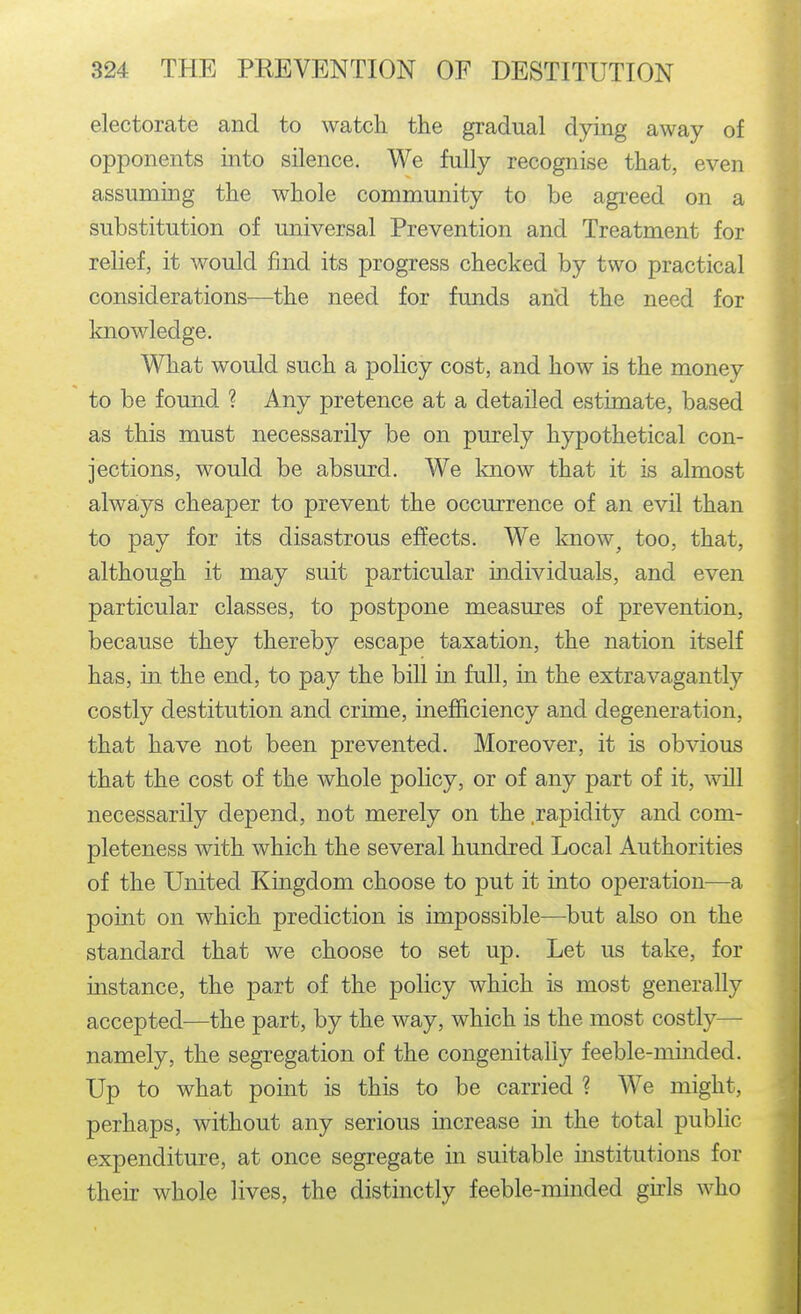 electorate and to watch the gradual dying away of opponents into silence. We fully recognise that, even assuming the whole community to be agi-eed on a substitution of universal Prevention and Treatment for relief, it would find its progress checked by two practical considerations—the need for funds and the need for knowledge. What would such a policy cost, and how is the money to be found ? Any pretence at a detailed estimate, based as this must necessarily be on purely hypothetical con- jections, would be absurd. We know that it is almost always cheaper to prevent the occurrence of an evil than to pay for its disastrous effects. We know^ too, that, although it may suit particular individuals, and even particular classes, to postpone measures of prevention, because they thereby escape taxation, the nation itself has, in the end, to pay the bill in full, in the extravagantly costly destitution and crime, inefficiency and degeneration, that have not been prevented. Moreover, it is obvious that the cost of the whole policy, or of any part of it, will necessarily depend, not merely on the rapidity and com- pleteness with which the several hundred Local Authorities of the United Kingdom choose to put it into operation—a point on which prediction is impossible—but also on the standard that we choose to set up. Let us take, for instance, the part of the policy which is most generally accepted—the part, by the way, which is the most costly— namely, the segregation of the congenitally feeble-minded. Up to what point is this to be carried ? We might, perhaps, without any serious increase in the total public expenditure, at once segregate in suitable institutions for their whole lives, the distinctly feeble-minded gu:ls who