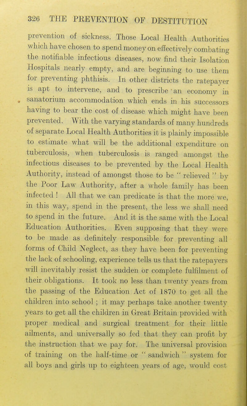 prevention of sickness. Those Local Health Authorities which have chosen to spend money on effectively combating the notifiable infectious diseases, now find their Isolation Hospitals nearly empty, and are beguming to use them for preventing phthisis. In other districts the ratepayer is apt to intervene, and to prescribe • an economy in , sanatorium accommodation which ends in his successors having to bear the cost of disease which might have been prevented. With the varying standards of many hundreds of separate Local Health Authorities it is plainly impossible to estimate what will be the additional expenditure on tuberculosis, when tuberculosis is ranged amongst the infectious diseases to be prevented by the Local Health Authority, instead of amongst those to be  relieved  by the Poor Law Authority, after a whole family has been infected ! All that we can predicate is that the more we, in this way, spend in the present, the less we shall need to spend in the future. And it is the same with the Local Education Authorities. Even supposing that they were to be made as definitely responsible for preventing all forms of Child Neglect, as they have been for preventing the lack of schooling, experience tells us that the ratepayers will inevitably resist the sudden or complete fulfilment of their obligations. It took no less than twenty years fi'om the passing of the Education Act of 1870 to get all the children into school; it may perhaps take another twenty years to get all the children in Great Britain provided with proper medical and surgical treatment for theii* little ailments, and universally so fed that they can profit by the instruction that we pay for. The universal provision of training on the half-time or  sandwich  system for aU boys and girls up to eighteen years of age, would cost