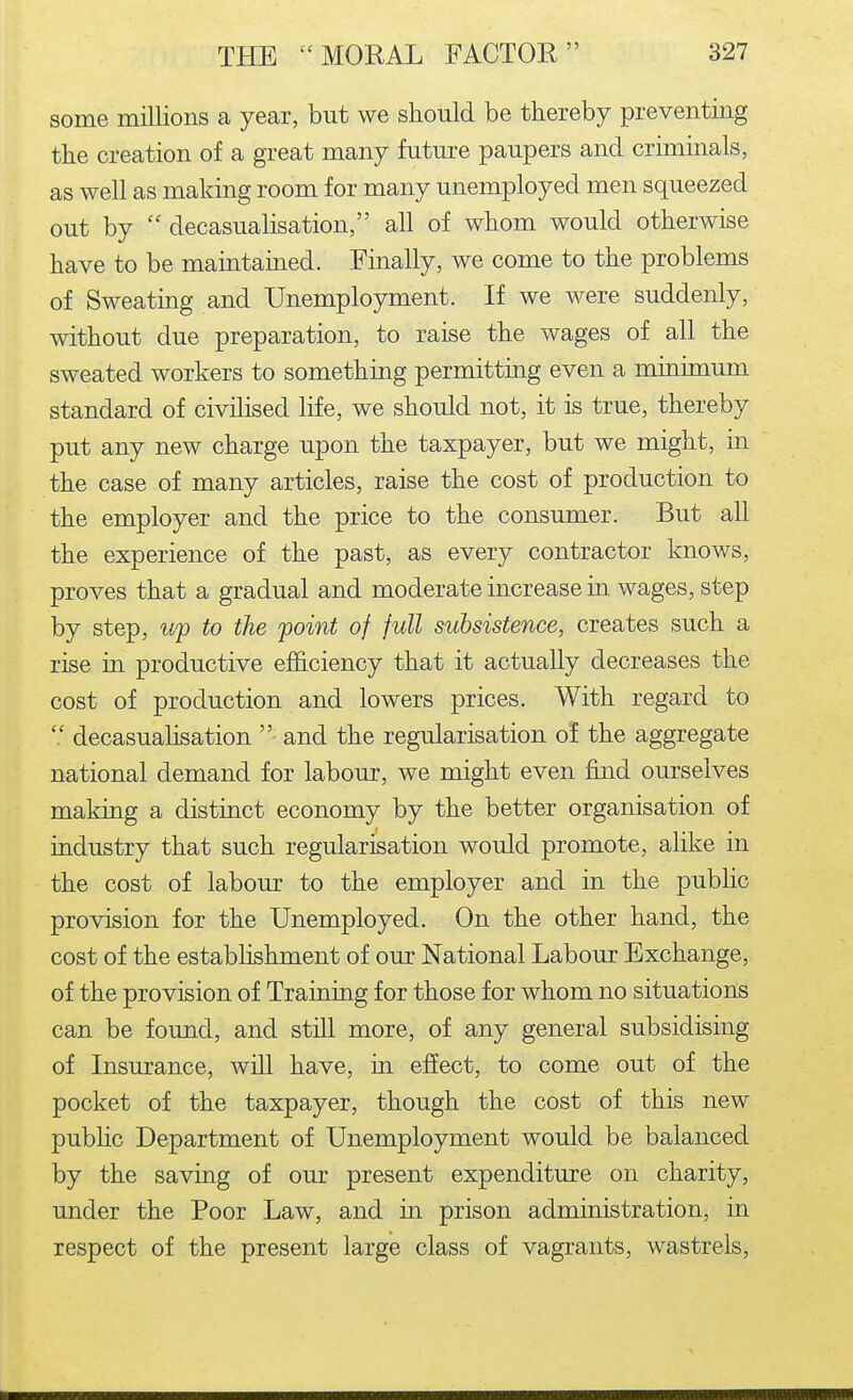 some millions a year, but we should be thereby preventing the creation of a great many future paupers and criminals, as well as making room for many unemployed men squeezed out by  decasualisation, all of whom would otherwise have to be maintained. Finally, we come to the problems of Sweatmg and Unemployment. If we were suddenly, without due preparation, to raise the wages of all the sweated workers to something permitting even a minimum standard of civilised life, we should not, it is true, thereby put any new charge upon the taxpayer, but we might, m the case of many articles, raise the cost of production to the employer and the price to the consumer. But all the experience of the past, as every contractor knows, proves that a gradual and moderate increase in wages, step by step, up to the point of full subsistence, creates such a rise in productive efhciency that it actually decreases the cost of production and lowers prices. With regard to  decasualisation  and the regularisation of the aggregate national demand for labour, we might even find ourselves making a distinct economy by the better organisation of industry that such regularisation would promote, alike in the cost of labour to the employer and in the public provision for the Unemployed. On the other hand, the cost of the establishment of our National Labour Exchange, of the provision of Training for those for whom no situations can be found, and still more, of any general subsidising of Insurance, will have, in effect, to come out of the pocket of the taxpayer, though the cost of this new pubhc Department of Unemployment would be balanced by the saving of our present expenditure on charity, under the Poor Law, and in prison administration, in respect of the present large class of vagrants, wastrels,