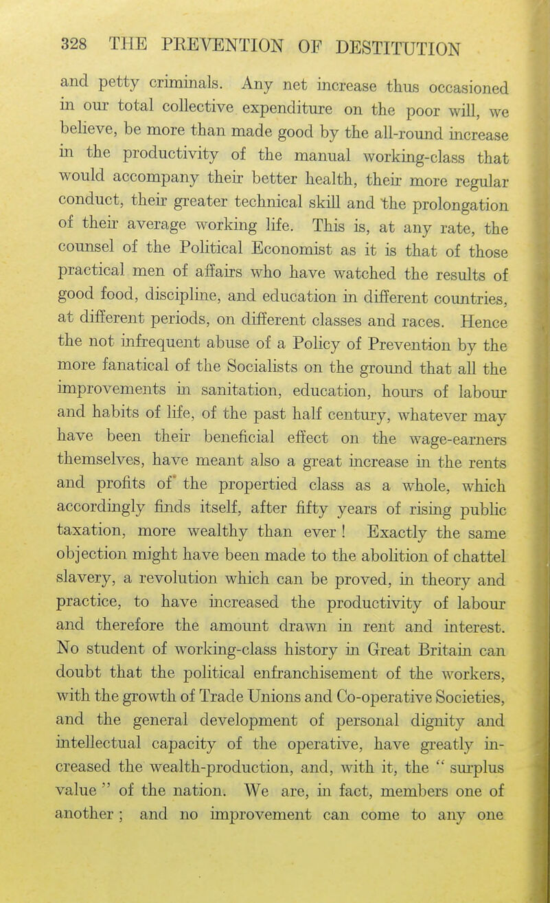 and petty criminals. Any net increase thus occasioned in our total collective expenditure on the poor will, we believe, be more than made good by the all-round increase in the productivity of the manual working-class that would accompany their better health, their more regular conduct, their greater technical skill and the prolongation of their average working life. This is, at any rate, the counsel of the Political Economist as it is that of those practical men of affairs who have watched the results of good food, discipline, and education in different countries, at different periods, on different classes and races. Hence the not infrequent abuse of a Policy of Prevention by the more fanatical of the Socialists on the ground that all the improvements in sanitation, education, hours of labour and habits of life, of the past half century, whatever may have been their beneficial effect on the wage-earners themselves, have meant also a great increase in the rents and profits of the propertied class as a whole, which accordingly finds itself, after fifty years of rising public taxation, more wealthy than ever ! Exactly the same objection might have been made to the abolition of chattel slavery, a revolution which can be proved, in theory and practice, to have increased the productivity of labour and therefore the amount drawn in rent and interest. No student of working-class history in Great Britain can doubt that the political enfranchisement of the workers, with the growth of Trade Unions and Co-operative Societies, and the general development of personal dignity and intellectual capacity of the operative, have greatly in- creased the wealth-production, and, with it, the  sm-plus value  of the nation. We are, in fact, members one of another; and no improvement can come to any one