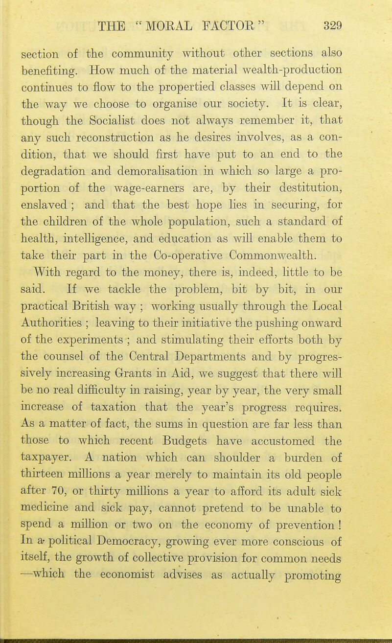 section of the community without other sections also benefiting. How much of the material wealth-production continues to flow to the propertied classes will depend on the way we choose to organise our society. It is clear, though the Socialist does not always remember it, that any such reconstruction as he desires involves, as a con- dition, that we should first have put to an end to the degradation and demoralisation in which so large a pro- portion of the wage-earners are, by their destitution, enslaved ; and that the best hope lies in securing, for the children of the whole population, such a standard of health, intelligence, and education as will enable them to take their part in the Co-operative Commonwealth. With regard to the money, there is, indeed, little to be said. If we tackle the problem, bit by bit, in our practical British way ; working usually through the Local Authorities ; leaving to their initiative the pushing onward of the experiments ; and stimulating their efforts both by the counsel of the Central Departments and by progres- sively increasing Grants m Aid, we suggest that there will be no real difficulty in raising, year by year, the very small increase of taxation that the year's progress requires. As a matter of fact, the sums in question are far less than those to which recent Budgets have accustomed the taxpayer. A nation which can shoulder a burden of thirteen millions a year merely to maintain its old people after 70, or thnty millions a year to afford its adult sick medicine and sick pay, cannot pretend to be unable to spend a million or two on the economy of prevention ! In a- political Democracy, growing ever more conscious of itself, the growth of collective provision for common needs —which the economist advises as actually promoting