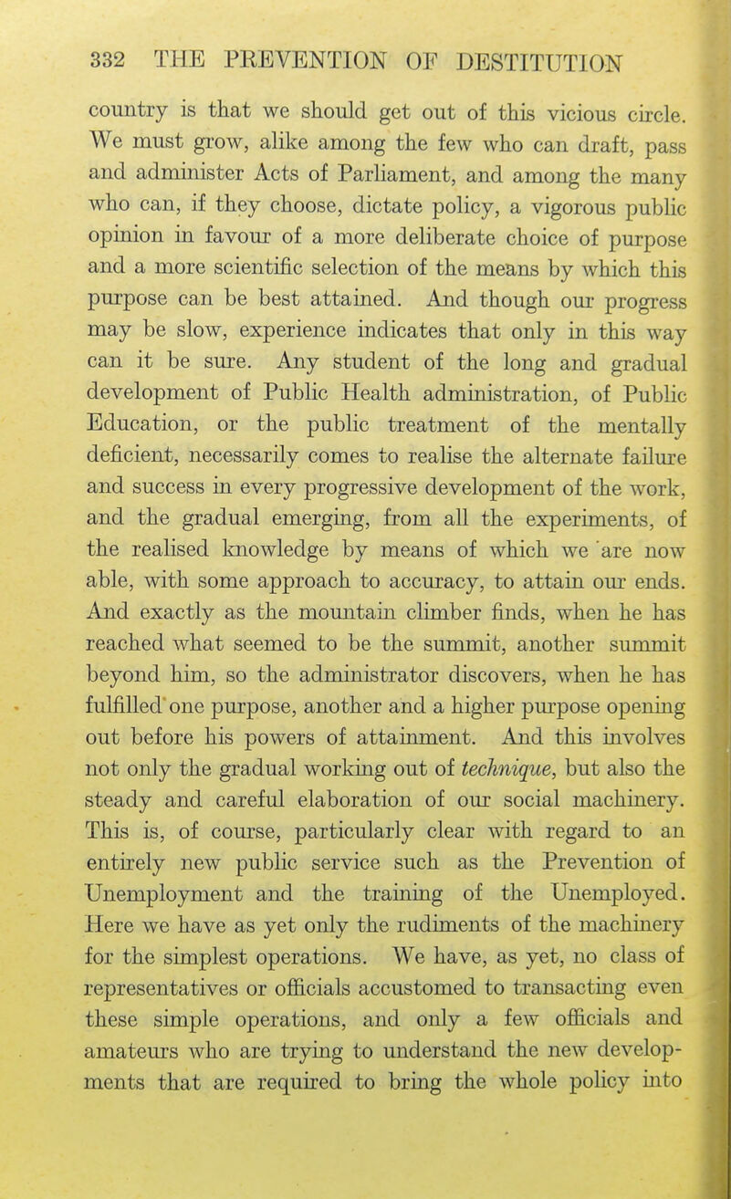 country is that we should get out of this vicious circle. We must grow, alike among the few who can draft, pass and administer Acts of Parliament, and among the many who can, if they choose, dictate policy, a vigorous public opinion in favour of a more deliberate choice of purpose and a more scientific selection of the means by which this purpose can be best attained. And though our progress may be slow, experience indicates that only in this way can it be sure. Any student of the long and gradual development of Public Health administration, of Public Education, or the public treatment of the mentally deficient, necessarily comes to realise the alternate failure and success in every progressive development of the work, and the gradual emerging, from all the experiments, of the realised knowledge by means of which we are now able, with some approach to accuracy, to attain our ends. And exactly as the momitain climber finds, when he has reached what seemed to be the summit, another summit beyond him, so the administrator discovers, when he has fulfilled' one purpose, another and a higher purpose opening out before his powers of attainment. And this involves not only the gradual working out of technique, but also the steady and careful elaboration of our social machinery. This is, of com'se, particularly clear with regard to an entirely new public service such as the Prevention of Unemployment and the training of the Unemployed. Here we have as yet only the rudiments of the machinery for the simplest operations. We have, as yet, no class of representatives or officials accustomed to transacting even these simple operations, and only a few officials and amateurs who are trying to understand the new develop- ments that are required to bring the whole policy into