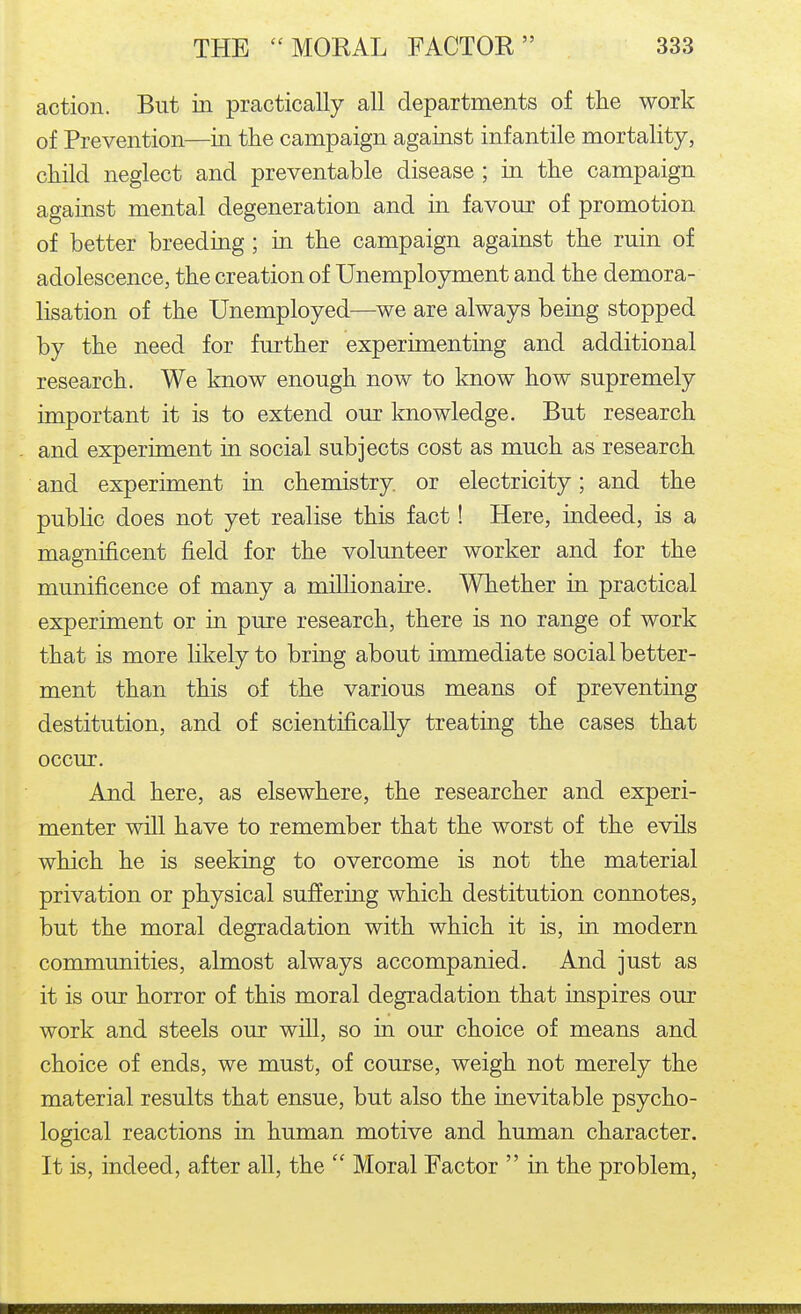 action. But in practically all departments of the work of Prevention—in the campaign against infantile mortality, child neglect and preventable disease ; in the campaign against mental degeneration and in favour of promotion of better breeding; in the campaign against the ruin of adolescence, the creation of Unemployment and the demora- lisation of the Unemployed—we are always being stopped by the need for further experimenting and additional research. We know enough now to know how supremely important it is to extend our knowledge. But research and experiment in social subjects cost as much as research and experiment in chemistry, or electricity; and the public does not yet realise this fact! Here, indeed, is a magnificent field for the volunteer worker and for the munificence of many a millionaire. Whether in practical experiment or in pure research, there is no range of work that is more likely to bring about immediate social better- ment than this of the various means of preventing destitution, and of scientifically treating the cases that occur. And here, as elsewhere, the researcher and experi- menter will have to remember that the worst of the evils which he is seeking to overcome is not the material privation or physical suffering which destitution connotes, but the moral degradation with which it is, in modern communities, almost always accompanied. And just as it is our horror of this moral degradation that inspires our work and steels our will, so in our choice of means and choice of ends, we must, of course, weigh not merely the material results that ensue, but also the inevitable psycho- logical reactions in human motive and human character. It is, indeed, after all, the  Moral Factor  in the problem.