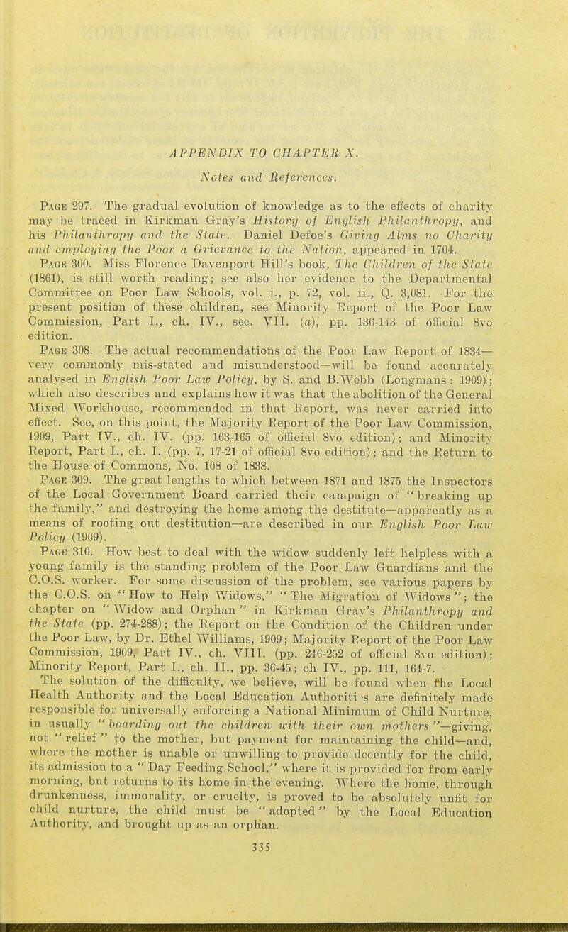 APPENDIX TO CHAPTER X. Notes and Eeferences. Page 297. The gradiial evolution of knowledge as to the effects of charity may be traced in Kirkman Gray's History of English Philanthropy, and his Philanthropy and the State. Daniel Defoe's Giving Alms no Charity and employing the Poor a Grievance to the Nation, appeared in 1704. Page 300. Miss Florence Davenport Hill's book. The Children of the State (1861), is still worth reading; see also her evidence to the Departmental Committee on Poor Law Schools, vol. i., p. 72, vol. ii., Q. 3,081. For the present position of these children, see Minority Eeport of the Poor LaAv Commission, Part I., ch. IV., sec. Vll. (a), pp. 136-ld3 of official 8vo edition. Page 308. The actual recommendations of the Poor Law Eeport of 1834— very commonly mis-stated and misunderstood—will be found accurately analysed in English Poor Law Policy, by S. and B.Webb (Longmans : 1909); which also describes and explains how it was that the abolition of the General Mixed Workhouse, recommended in that Eeport, was never carried into effect. See, on this point, the Majority Eeport of the Poor Law Commission, 1909, Part IV., ch. IV. (pp. 1G3-1G5 of official 8vo edition); and Minority Eeport, Part I., ch. I. (pp. 7, 17-21 of official 8vo edition); and the Eeturn to the House of Commons, No. 108 of 1838. Page 309. The great lengths to which between 1871 and 1875 the Inspectors of the Local Government Board carried their campaign of  breaking up the family, and destroying the home among the destitute—apparently as a means of rooting out destitution—are described in our English Poor Law Policy (1909). Page 310. How best to deal with the widow suddenly left helpless with a young family is the standing problem of the Poor Law Guardians and the C.O.S. worker. For some discussion of the problem, see various papers by the C.O.S. on How to Help Widows, The Migration of Widows; the chapter on Widow and Orphan in Kirkman Gray's Philanthropy and the State (pp. 274-288); the Eeport on the Condition of the Children under the Poor Law, by Dr. Ethel Williams, 1909; Majority Eeport of the Poor Law Commission, 1909, Part IV., ch. VIII. (pp. 246-252 of official 8vo edition); Minority Eeport, Part I., ch. II., pp. 36-45; ch IV., pp. Ill, 164-7. The solution of the difficulty, we believe, will be found when the Local Health Authority and the Local Education Authoriti>s are definitely made responsible for universally enforcing a National Minimum of Child Nurture, in usually  boarding out the children with their own mothers —giving, not  relief  to the mother, but payment for maintaining the child—and, where the mother is unable or unwilling to provide decently for the child, its admission to a  Day Feeding School, where it is provided for from early morning, but returns to its home in the evening. Where the home, through drunkenness, immorality, or cruelty, is proved to be absolutely unfit for child nurture, the child must be  adopted by the Local Education Authority, and brought up as an orphan.