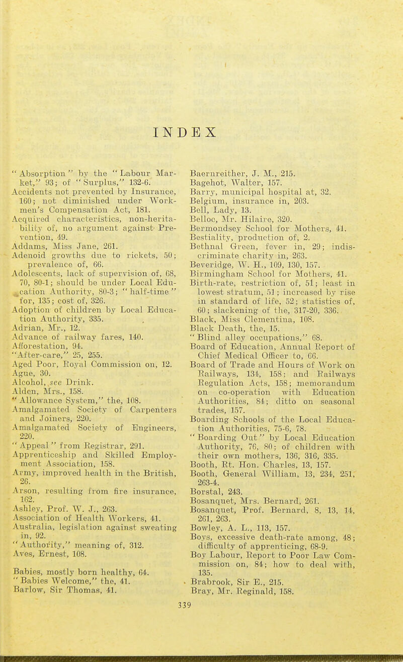 INDEX  Absorption  by the  Labour Mar- ket, 93; of Surplus, 132-6. Accidents not prevented by Insurance, 160; not diminished under Work- men's Compensation Act, 181. Acquired characteristics, non-herita- bility of, no argument against- Pre- vention, 49. Addams, Miss Jane, 261. Adenoid growths due to rickets, 50; prevalence of, 66. Adolescents, lack of supervision of, G8, 70, 80-1; should be under Local Edti- cation Aiithority, 80-3; half-time for, 135; cost of, 326. Adoption of children by Local Educa- tion Authority, 335. Adrian, Mr., 12. Advance of railway fares, 140. Afforestation, 94. After-care, 25, 255. Aged Poor, Eoyal Commission on, 12. Ague, 30. Alcohol,,see Drink. Alden, Mrs., 158. Allowance System, the, 108. Amalgamated Society of Carpenters and Joiners, 220. Amalgamated Societv of Engineers, 220.  Appeal  from Registrar, 291. Apprenticeship and Skilled Employ- ment Association, 158. Army, improved health in the British, 26. Arson, resiilting from fire insurance, - 102. Ashley, Prof. W. J., 263. Association of Health Workers, 41. Australia, legislation against sweating in, 92.  Authority, meaning of, 312. Aves, Ernest, 108. Babies, mostly born healthy, 64.  Babies Welcome, the, 4l'. Barlow, Sir Thomas, 41. Baernreither, J. M., 215. Bagehot, Walter, 157. Barry, municipal hospital at, 32. Belgium, insurance in, 203. Bell, Ladj^ 13. Belloc, Mr. Hilaire, 320. Bermoudsey School for Mothers, 41. Bestiality, production of, 2. Bethnal Green, fever in, 29; indis- criminate charity in, 263. Beveridge, W. H., 109, 130, 157. Birmingham School for Mothers, 41. Birth-rate, restriction of, 51; least in lowest stratum, 51; increased by rise in standard of life, 52; statistics of, 60; slackening of the, 317-20, 336. Black, Miss Clementina, 108. Black Death, the, 15.  Blind alley occiipations, 68. Board of Education, Annual Eeport of Chief Medical Officer to, 66. Board of Trade and Hours of Work on Eailways, 134, 158: and Railways Eegulation Acts, 158; memorandum on co-operation with Education Authorities, 84; ditto on seasonal trades, 157. Boarding Schools of the Local Educa- tion Authorities, 75-G, 78.  Boarding Out by Local Education Authority, 76, 80; of children with their own mothers, 136, 316, 335. Booth, Rt. Hon. Charles, 13, 157. Booth, General William, 13, 234, 251, 263-4. Borstal, 243. Bosanquet, Mrs. Bernard, 261. Bosanquet, Prof. Bernard, 8, 13, 14, 261, 263. Bowley, A. L., 113, 157. Boys, excessive death-rate among, 48; difficulty of apprenticing, 68-9. Boy Labour, Eeport to Poor Law Com- mission on, 84; how to deal with, 135. . Brabrook, Sir E., 215. Bray, Mr. Reginald, 158.