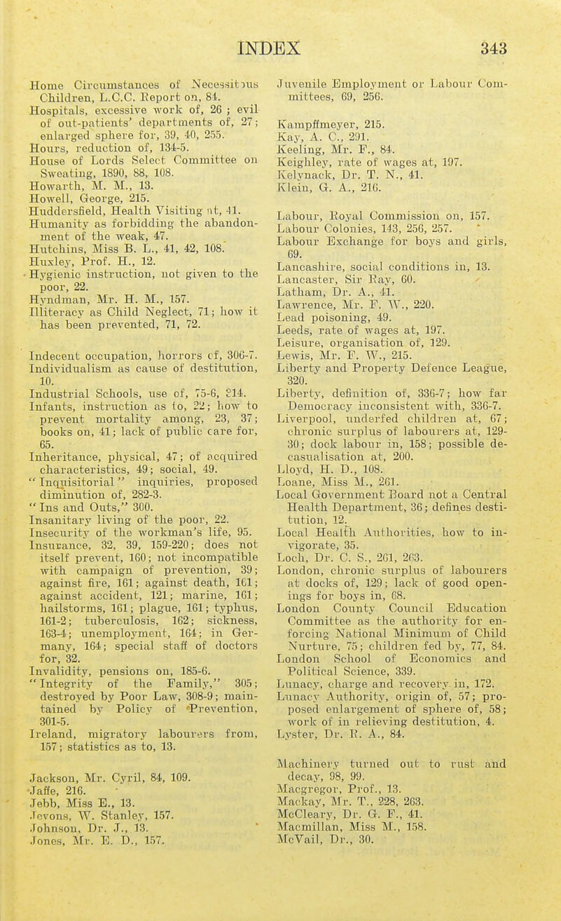 Home Circumstances of Necessitiiis Children, L.C.C. Eeport on, 81. Hospitals, excessive work of, 26 ; evil of out-patients' departments of, 27; enlarged sphere for, 39, iO, 255. Honrs, reduction of, 134-5. House of Lords Select Committee on Sweating, 1890, 88, 108. Howarth, M. M., 13. Howell, George, 215. Huddersfield, Health Visitiug nt, 41. Humanity as forbidding the abandon- ment of the weak, 47. Hutchins, Miss B. L., 41, 42, ICS.' H:uxley, Prof. H., 12. Hygienic instruction, not given to the poor, 22. Hyndman, Mr. H. M., 157. Illiteracy as Child Neglect, 71; how it has been prevented, 71, 72. Indecent occupation, horrors cf, 30G-7. Individualism as cause of destitution, 10. Industrial Schools, use of, 75-G, El 4. Infants, instruction as to, 22; how to prevent mortality among, 23, 37; books on, 41; lack of piiblic care for, 65. Inheritance, physical, 47; of acquired characteristics, 49; social, 49.  Inqiiisitorial inquiries, proposed diminution of, 282-3.  Ins and Outs, 300. Insanitary living of the poor, 22. Insecurity of the workman's life, 95. Insurance, 32, 39, 159-220; does not itself prevent, 160; not incompatible with campaign of prevention, 39; against fire, 161; against death, 161; against accident, 121; marine, 161; hailstorms, 161; plague, 161; typhus, 161-2; tuberculosis, 162; sickness, 163-4; unemployment, 164; in Ger- many, 164; special staff of doctors for, 32. Invalidity, pensions on, 185-6. Integrity of the Family, 305; destroyed by Poor Law, 308-9; main- tained by Policy of Prevention, 301-5. Ireland, migratory labourers from, 157; statistics as to, 13. Jackson, Mr. Cyril, 84, 109. .Taffe, 216. Jebb, Miss E., 13. .Tevon.s, W. Stanley, 157. .Fohnson, Dr. J., 13. Jones, Mr. E. D., 157. Juvenile Employment or Labour Com- mittees, 69, 256. Karapffmeyer, 215. Kay, A. C, 291. Keeling, Mr. P., 84. Keighley, rate of wages at, 197. Kelvnack, Dr. T. N., 41. Klein, G. A., 21G. Labour, Eoyal Commission on, 157. Labour Colonies, 143, 256, 257. Labour Exchange for boys and girls, 69. Lancashire, social conditions in, 13. Lancaster, Sir Eay, 60. Latham, Dr. A., 41. Lawrence, Mr. F. W., 220. Lead poisoning, 49. Leeds, rate of wages at, 197. Leisure, organisation of, 129. Lewis, Mr. F. W., 215. Liberty and Property Defence League, 320. Libertj', definition of, 336-7; how far Democracy inconsistent with, 33G-7. Liverpool, undei-fed children at, 67; chronic surplus of labourers at, 129- 30; dock labour in, 158; possible de- casual isatiou at, 200. Lloyd, H. D., 108. Loane, Miss M., 26L Local Government Board not a Central Health Department, 30; defines desti- tution, 12^ Local HealFh Authorities, how to in- vigorate, 35. Loch, Dr. C. S., 2G1, 263. London, chronic surplus of labourers at docks of, 129; lack of good open- ings for boys in, 68. London County Council Education Committee as the authority for en- forcing National Minimum of Child Nurture, 75; children fed by, 77, 84. London School of Economics and Political Science, 339. liunacy, charge and recovery in, 172. Liinacy Authority, origin of, 57; pro- posed enlargement of sphere of, 58; work of in relieving destitution, 4. Lyster, Dr. E. A., 84. Machinery turued oat to rust and decay, 98, 99. Macgregor, Prof., 13. Mackay, Mr. T.. 228, 263. McCleary, Dr. G. F., 41. Macmillan, Miss M., 158. McVail, Dr., 30.