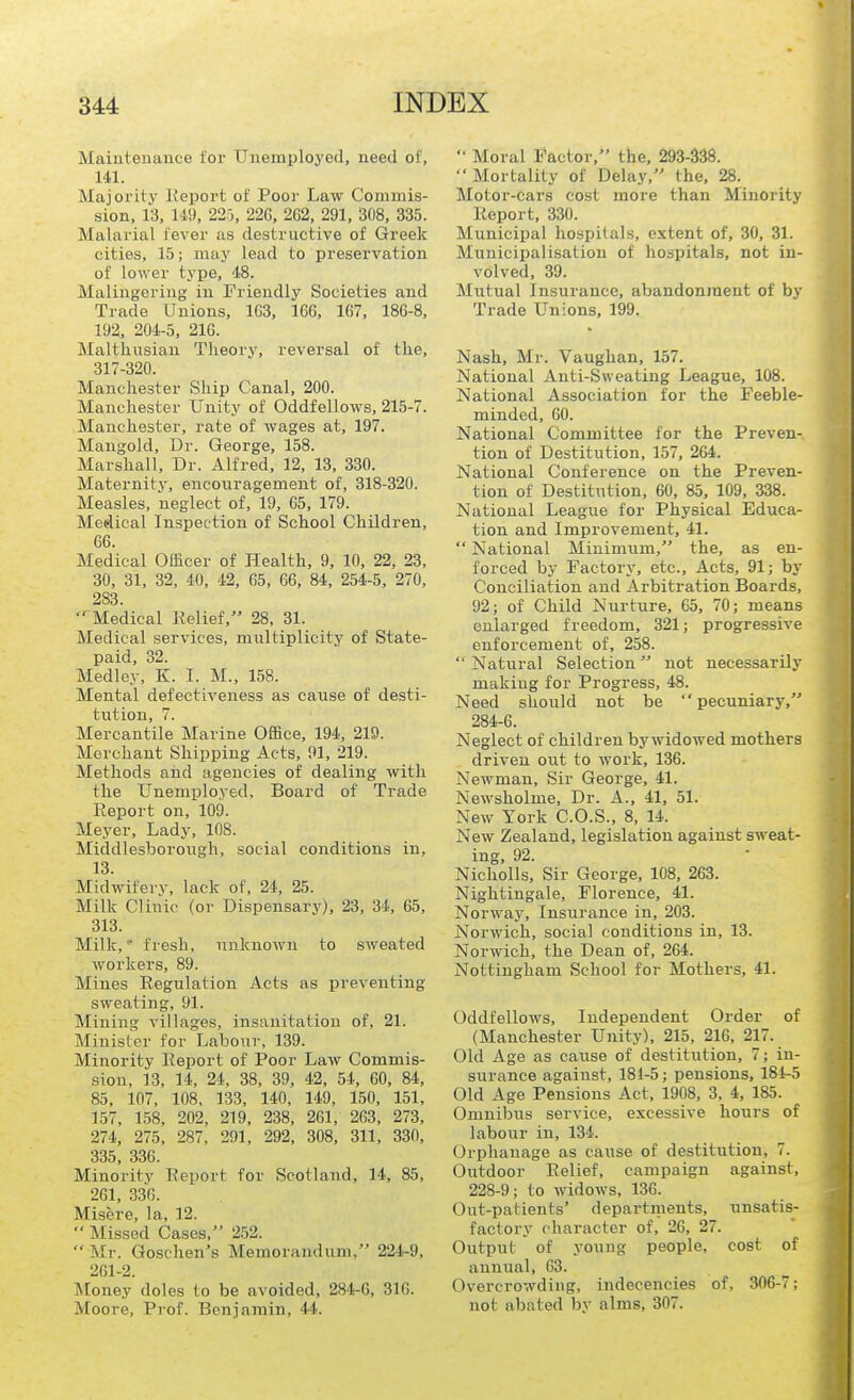 Maiutenance tor Uuemployed, need of, 141. Majoiity Keport of Poor Law Commis- sion, 13, 149, 22.-J, 22G, 262, 291, 308, 335. Malarial fever as destructive of Greek cities, 15; may lead to preservation of lower type, 4.8. Malingering in Friendly Societies and Trade Unions, 1G3, 166, 167, 186-8, 192, 204-5, 216. MalthiTsian Theory, reversal of the, 317-320. Manchester Ship Canal, 200. Manchester Unity of Oddfellows, 215-7. Manchester, rate of wages at, 197. Mangold, Dr. George, 158. Marshall, Dr. Alfred, 12, 13, 330. Maternity, encouragement of, 318-320. Measles, neglect of, 19, 65, 179. Medical Inspection of School Children, 66. Medical Officer of Health, 9, 10, 22, 23, 30, 31, 32, 40, 42, 65, 66, 84, 254-5, 270, 283. '^Medical Relief, 28, 31. Medical services, miiltiplicity of State- paid, 32. Medley, K. I. M., 158. Mental defectiveness as cause of desti- tution, 7. Mercantile Marine Office, 194, 219. Merchant Shipping Acts, 91, 219. Methods and agencies of dealing with the Unemployed, Board of Trade Report on, 109. Meyer, Lady, 108. Middlesborongh, social conditions in, 13. Midwifery, lack of, 24, 25. Milk Clinic (or Dispensary), 23, 34, 65, 313. Milk,' fresh, unknown to sweated workers, 89. Mines Regulation Acts as preventing sweating, 91. Mining villages, insanitatiou of, 21. Minister for Labour, 139. Minority Report of Poor Law Commis- sion, 13, 14, 24, 38, 39, 42, 54, 60, 84, 85, 107, 108, 133, 140, 149, 150, 151, 157, 158, 202, 219, 238, 261, 263, 273, 274, 275, 287, 291, 292, 308, 311, 330, 335, 336. Minority Report for Scotland, 14, 85, 261, 336. Misere, la, 12.  Missed Cases, 252.  Mr. Goschen's Memorandum, 224-9, 261-2. Money doles to be avoided, 284-6, 316. Moore, Prof. Benjamin, 44. '• Moral Factor, the, 293-338. Mortality of Delay, the, 28. Motor-cars cost more than Minority Report, 330. Municipal hospitals, extent of, 30, 31. Muuicipalisation of hospitals, not in- volved, 39. Mutual Insurance, abandonment of by Trade Unions, 199. Nash, Mr. Vaughan, 157. National Anti-Sweating League, 108. National Association for the Feeble- minded, 60. National Committee for the Preven- tion of Destitution, 157, 264. National Conference on the Preven- tion of Destitution, 60, 85, 109, 338. National League for Physical Educa- tion and Improvement, 41.  National Minimum, the, as en- forced by Factory, etc.. Acts, 91; by Conciliation and Arbitration Boards, 92; of Child Nurture, 65, 70; means enlarged freedom, 321; progressive enforcement of, 258. Natural Selection not necessarily making for Progress, 48. Need should not be pecuniary, 284-6. Neglect of children by widowed mothers driven out to work, 136. Newman, Sir George, 41. Newsholme, Dr. A., 41, 51. New York C.O.S., 8, 14. New Zealand, legislation against sweat- ing, 92. Nicholls, Sir George, 108, 263. Nightingale, Florence, 41. Norway, Insurance in, 203. Norwich, social conditions in, 13. Norwich, the Dean of, 264. Nottingham School for Mothers, 41. Oddfellows, Independent Order of (Manchester Unity), 215, 216, 217. Old Age as cause of destitution, 7; in- surance against, 181-5; pensions, 184-5 Old Age Pensions Act, 1908, 3, 4, 185. Omnibus service, excessive hours of laboiir in, 134. Orphanage as cause of destitution, 7. Outdoor Relief, campaign against, 228-9; to widows. 136. Out-patients' departments, unsatis- factory character of, 26, 27. Output of young people, cost of annual, 63. Overcrowding, indecencies of, 306-7; not abated by alms, 307.