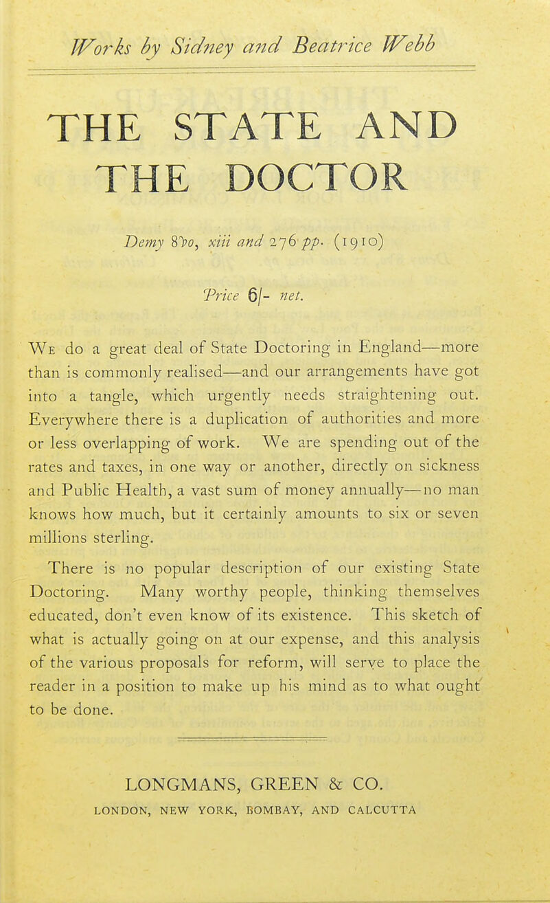 THE STATE AND THE DOCTOR Demy 8>o, xiii and I'jGpp' (19 lo) Trice 6/- net. We do a great deal of State Doctoring in England—more than is commonly realised—and our arrangements have got into a tangle, which urgently needs straightening out. Everywhere there is a duplication of authorities and more or less overlapping of work. We are spending out of the rates and taxes, in one way or another, directly on sickness and Public Health, a vast sum of money annually—no man knows how much, but it certainly amounts to six or seven millions sterling. There is no popular description of our existing State Doctoring. Many worthy people, thinking themselves educated, don't even know of its existence. This sketch of what is actually going on at our expense, and this analysis of the various proposals for reform, will serve to place the reader in a position to make up his mind as to what ought' to be done. LONGMANS, GREEN & CO.