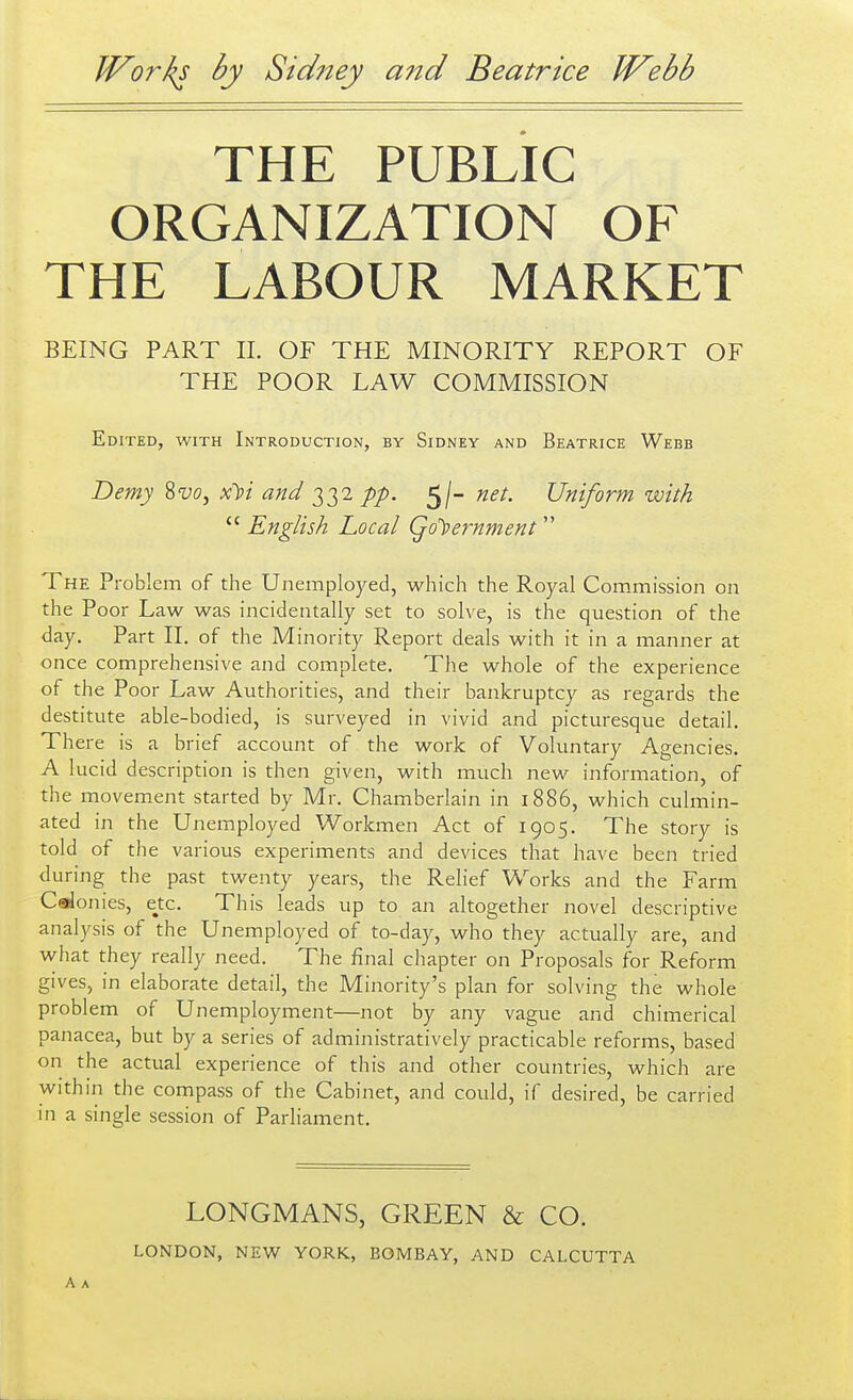 THE PUBLIC ORGANIZATION OF THE LABOUR MARKET BEING PART 11. OF THE MINORITY REPORT OF THE POOR LAW COMMISSION Edited, with Introduction, by Sidney and Beatrice Webb Demy Sw, x))i and 332//). 5/- net. Uniform with  English Local Qo'))ernment The Problem of the Unemployed, which the Royal Commission on the Poor Law was incidentally set to solve, is the question of the day. Part II. of the Minority Report deals with it in a manner at once comprehensive and complete. The whole of the experience of the Poor Law Authorities, and their bankruptcy as regards the destitute able-bodied, is surveyed in vivid and picturesque detail. There is a brief account of the work of Voluntary Agencies. A lucid description is then given, with much new information, of the movement started by Mr. Chamberlain in 1886, which culmin- ated in the Unemployed Workmen Act of 1905. The story is told of the various experiments and devices that have been tried during the past twenty years, the Relief Works and the Farm Calonies, e^tc. This leads up to an altogether novel descriptive analysis of the Unemployed of to-day, who they actually are, and what they really need. The final chapter on Proposals for Reform gives, in elaborate detail, the Minority's plan for solving the whole problem of Unemployment—not by any vague and chimerical panacea, but by a series of administratively practicable reforms, based on the actual experience of this and other countries, which are within the compass of the Cabinet, and could, if desired, be carried in a single session of Parliament. LONGMANS, GREEN & CO.