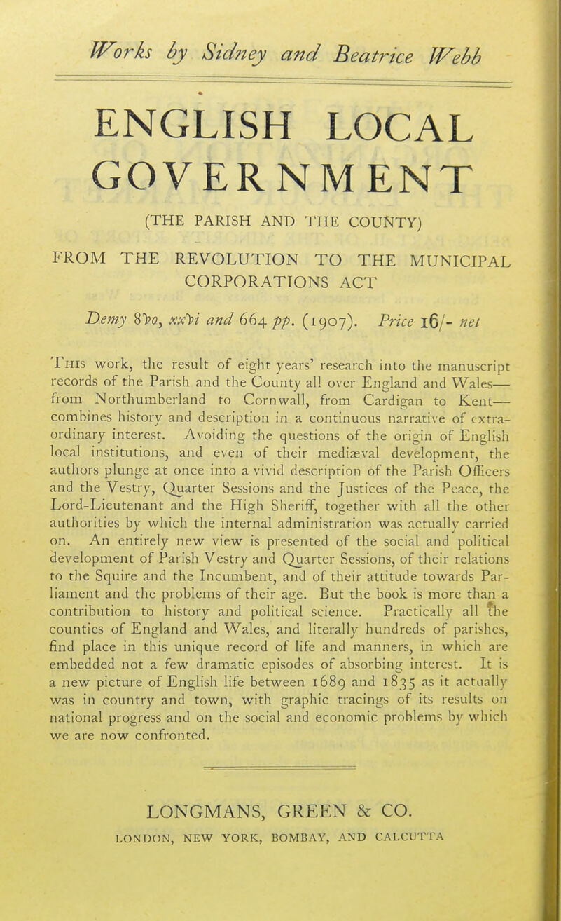 ENGLISH LOCAL GOVERNMENT (THE PARISH AND THE COUNTY) FROM THE REVOLUTION TO THE MUNICIPAL CORPORATIONS ACT Demy 8>o, xx^i and 66^ pp. (1907). Price 16/- net This work, the result of eight years' research into the manuscript records of the Parish and the County all over England and Wales— from Northumberland to Cornwall, from Cardigan to Kent— combines history and description in a continuous narrative of extra- ordinary interest. Avoiding the questions of the origin of English local institutions, and even of their mediaeval development, the authors plunge at once into a vivid description of the Parish Officers and the Vestry, Quarter Sessions and the Justices of the Peace, the Lord-Lieutenant and the High Sheriff, together with all the other authorities by which the internal administration was actually carried on. An entirely new view is presented of the social and political development of Parish Vestry and Quarter Sessions, of their relations to the Squire and the Incumbent, and of their attitude towards Par- liament and the problems of their age. But the book is more than a contribution to history and political science. Practically all the counties of England and Wales, and literally hundreds of parishes, find place in this unique record of life and manners, in which are embedded not a few dramatic episodes of absorbing interest. It is a new picture of English life between 1689 and 1835 as it actually was in country and town, with graphic tracings of its results on national progress and on the social and economic problems by wliich we are now confronted. LONGMANS, GREEN & CO.