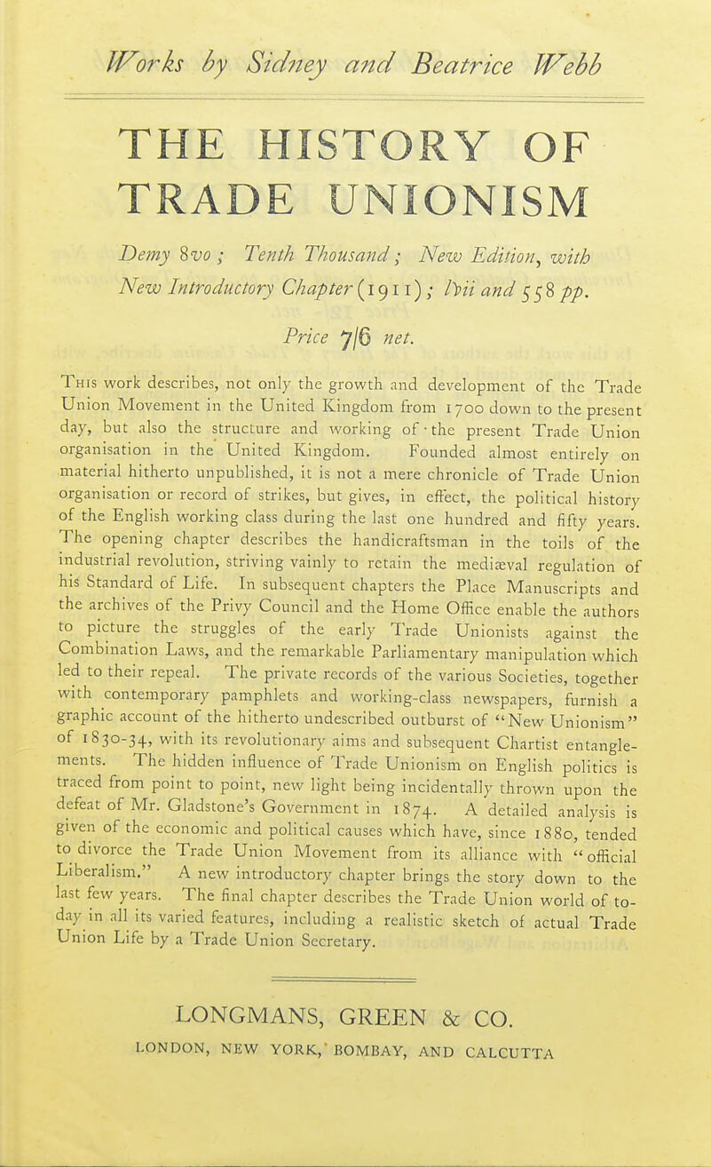 THE HISTORY OF TRADE UNIONISM Demy Svo; Tenth Thousand; New Edition^ with New Introductory Chapter (1911) ; />m and pp. Price 7/6 net. This work describes, not only the growth and development of the Trade Union Movement in the United Kingdom from 1700 down to the present day, but also the structure and working of • the present Trade Union organisation in the United Kingdom. Founded almost entirely on material hitherto unpublished, it is not a mere chronicle of Trade Union organisation or record of strikes, but gives, in effect, the political history of the English working class during the last one hundred and fifty years. The opening chapter describes the handicraftsman in the toils of the industrial revolution, striving vainly to retain the medieval regulation of his Standard of Life. In subsequent chapters the Place Manuscripts and the archives of the Privy Council and the Home Office enable the authors to picture the struggles of the early Trade Unionists against the Combination Laws, and the remarkable Parliamentary manipulation which led to their repeal. The private records of the various Societies, together with contemporary pamphlets and working-class newspapers, furnish a graphic account of the hitherto undescribed outburst of New Unionism of 1830-34, with its revolutionary aims and subsequent Chartist entangle- ments. The hidden influence of Trade Unionism on English politics is traced from point to point, new light being incidentally thrown upon the defeat of Mr. Gladstone's Government in 1874. A detailed analysis is given of the economic and political causes which have, since 1880, tended to divorce the Trade Union Movement from its alliance with official Liberalism. A new introductory chapter brings the story down to the last few years. The final chapter describes the Trade Union world of to- day in all its varied features, including a realistic sketch of actual Trade Union Life by a Trade Union Secretary. LONGMANS, GREEN & CO.