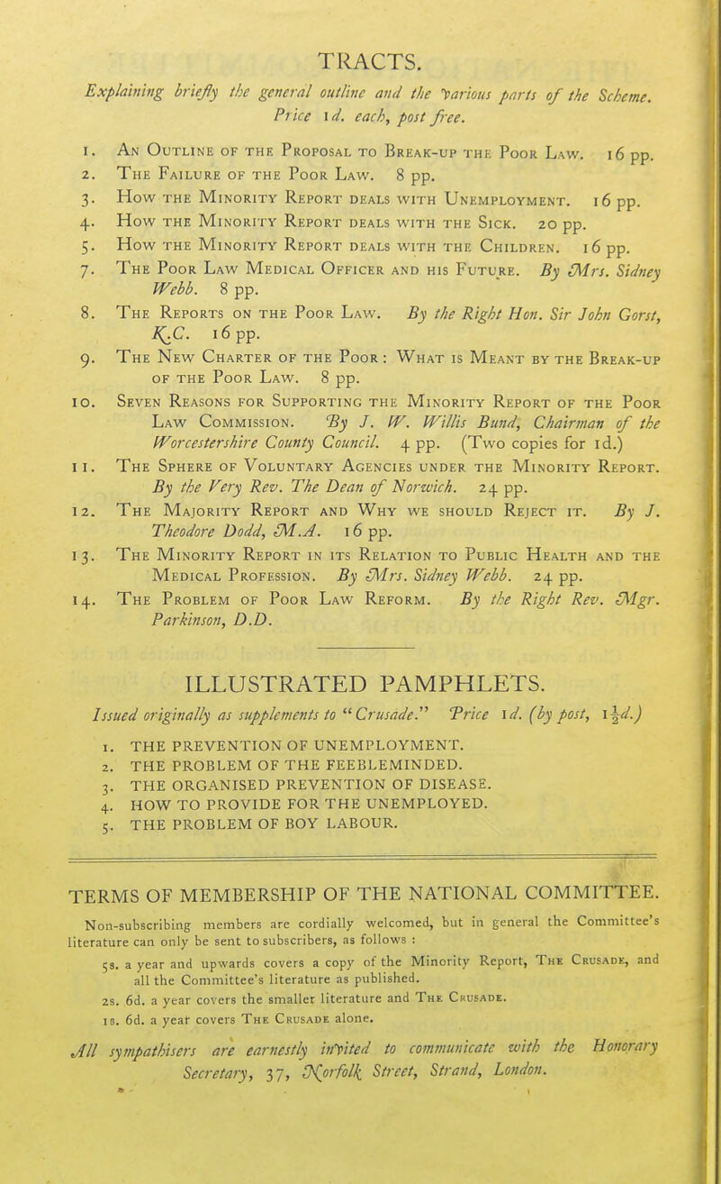 TRACTS. Explaining briefly the general outline and the ')>arious parts of the Scheme. Price id. each, post free. 1. An Outline of the Proposal to Break-up the Poor Law. i6 pp. 2. The Failure of the Poor Law. 8 pp. 3. How the Minority Report deals with Unemployment. 16 pp. 4. How THE Minority Report deals with the Sick. 20 pp. 5. How the Minority Report deals with the Children. 16 pp. 7. The Poor Law Medical Officer and his Future. By [Mrs. Sidney Webb. 8 pp. 8. The Reports on the Poor Law. By the Right Hon. Sir John Gorst, I^C. 16 pp. 9. The New Charter of the Poor : What is Meant by the Break-up OF THE Poor Law. 8 pp. 10. Seven Reasons for Supporting the Minority Report of the Poor Law Commission. 'By J. W. Willis Bund, Chairman of the Worcestershire County Council. 4 pp. (Two copies for id.) 11. The Sphere of Voluntary Agencies under the Minority Report. By the Very Rev. The Dean of 'Norwich. 24 pp. 12. The Majority Report and Why we should Reject it. B'^ J. Theodore Dodd, M.A. 16 pp. 13. The Minority Report in its Relation to Public Health and the Medical Profession. By (Mrs. Sidney Webb. 24 pp. 14. The Problem of Poor Law Reform. By the Right Rev. [Mgr. Parkinson, D.D. ILLUSTRATED PAMPHLETS. Issued originally as supplements to'■'^ Crusade.''' Trice id. (by post, i\d.) THE PREVENTION OF UNEMPLOYMENT. THE PROBLEM OF THE FEEBLEMINDED. THE ORGANISED PREVENTION OF DISEASE. HOW TO PROVIDE FOR THE UNEMPLOYED. THE PROBLEM OF BOY LABOUR. TERMS OF MEMBERSHIP OF THE NATIONAL COMMITTEE. Non-subscribing members are cordially welcomed, but in general the Committee's literature can only be sent to subscribers, as follows : 53. a year and upwards covers a copy of the Minority Report, The Crusade, and all the Committee's literature as published. 2S. 6d. a year covers the smaller literature and The Ckusadk. 13. 6d. a year covers The Crusade alone. JII sympathisers are earnestly incited to communicate with the Honorary Secretary, 37, tKorfolk Street, Strand, London.