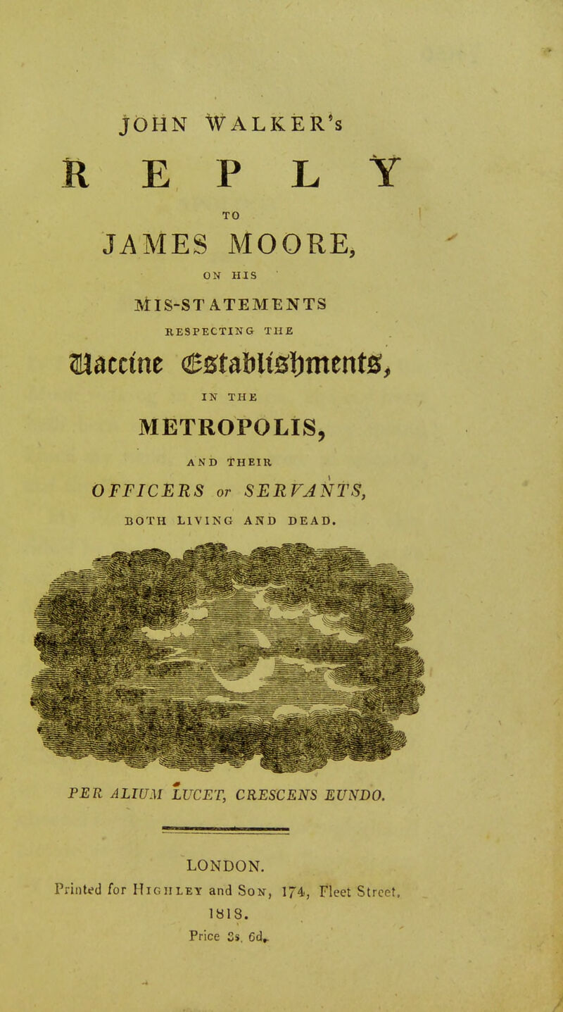 john Walker's REPLY TO JAMES MOORE, ON HIS Mis-statements RESPECTING THE Raceme establishments, IN THE METROPOLIS, AND THEIR OFFICERS or SERVANTS, BOTH LIVING AND DEAD. PER ALIUM LUCET, CRESCENS EUNDO. LONDON. Printed for High ley and Son, 174, Fleet Street. 1818. Price 3s. 6d,.