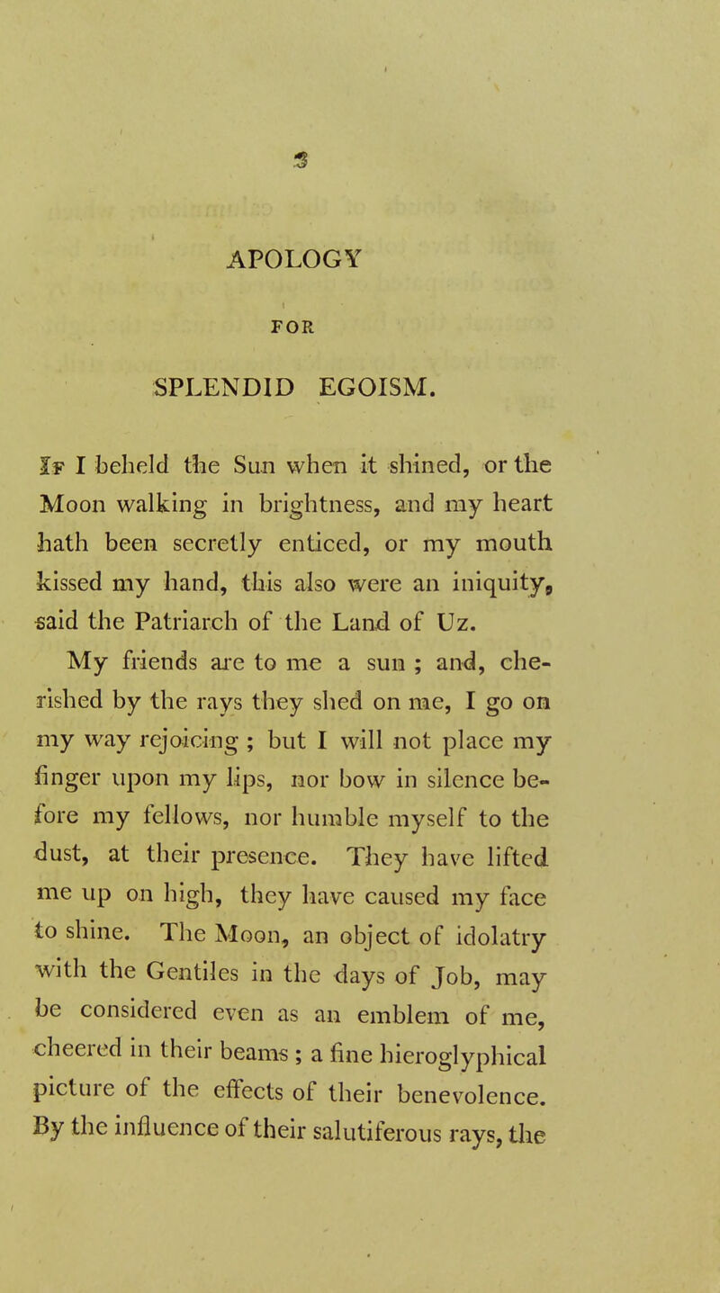 APOLOGY FOR SPLENDID EGOISM. If I beheld the Sun when it shined, or the Moon walking in brightness, and my heart hath been secretly enticed, or my mouth kissed my hand, this also were an iniquity, said the Patriarch of the Land of Uz. My friends are to me a sun ; and, che- rished by the rays they shed on me, I go on my way rejoicing ; but I will not place my finger upon my lips, nor bow in silence be- fore my fellows, nor humble myself to the dust, at their presence. They have lifted me up on high, they have caused my face to shine. The Moon, an object of idolatry with the Gentiles in the days of Job, may be considered even as an emblem of me, cheered in their beams ; a fine hieroglyphical picture of the effects of their benevolence. By the influence of their salutiferous rays, the