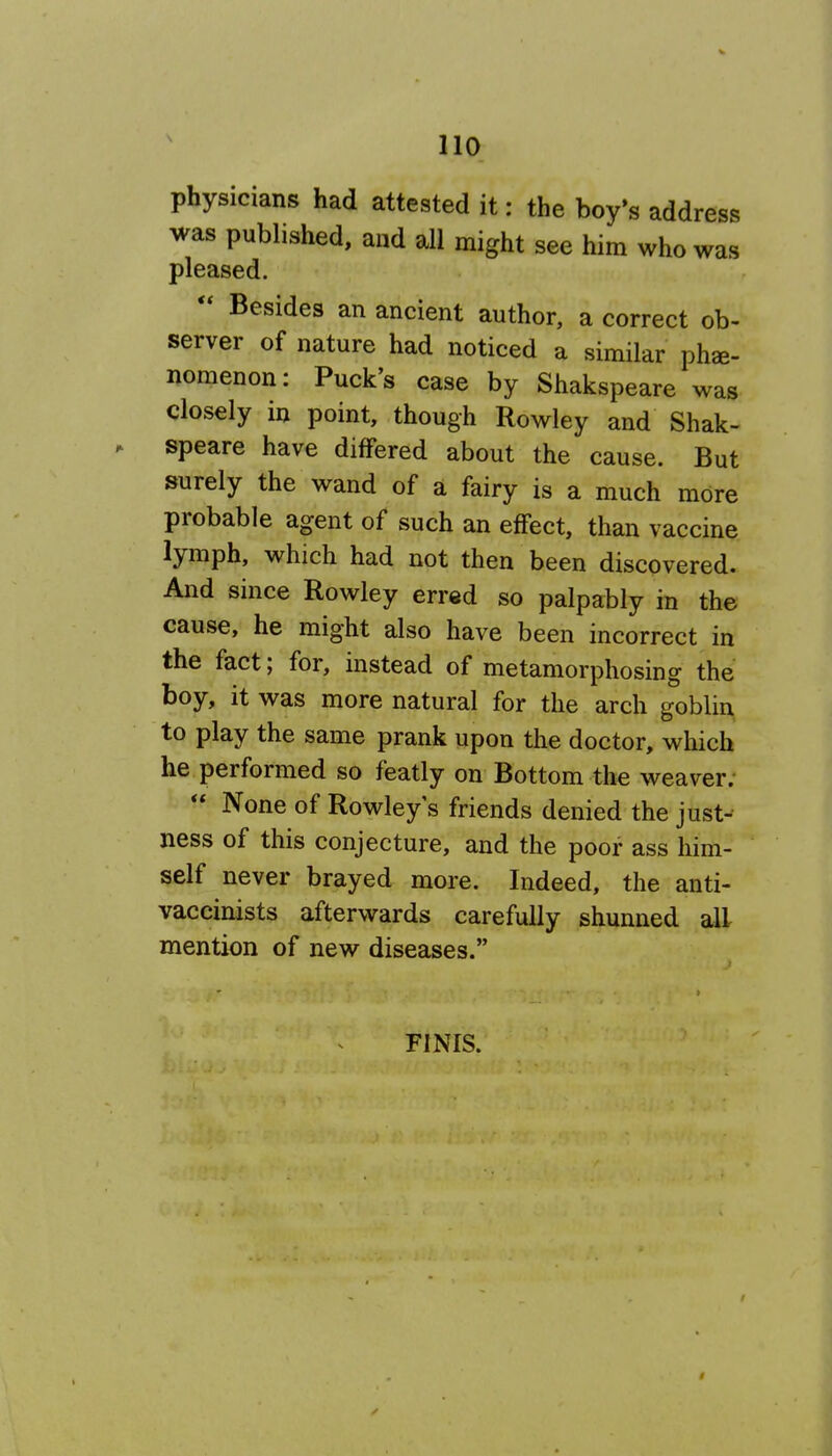 physicians had attested it: the boy's address was published, and all might see him who was pleased.  Besides an ancient author, a correct ob- server of nature had noticed a similar phe- nomenon: Puck's case by Shakspeare was closely in point, though Rowley and Shak- speare have differed about the cause. But surely the wand of a fairy is a much more probable agent of such an effect, than vaccine lymph, which had not then been discovered. And since Rowley erred so palpably in the cause, he might also have been incorrect in the fact; for, instead of metamorphosing the boy, it was more natural for the arch goblin to play the same prank upon the doctor, which he performed so featly on Bottom the weaver.  None of Rowleys friends denied the just- ness of this conjecture, and the poor ass him- self never brayed more. Indeed, the anti- vaccinists afterwards carefully shunned all mention of new diseases. FINIS.