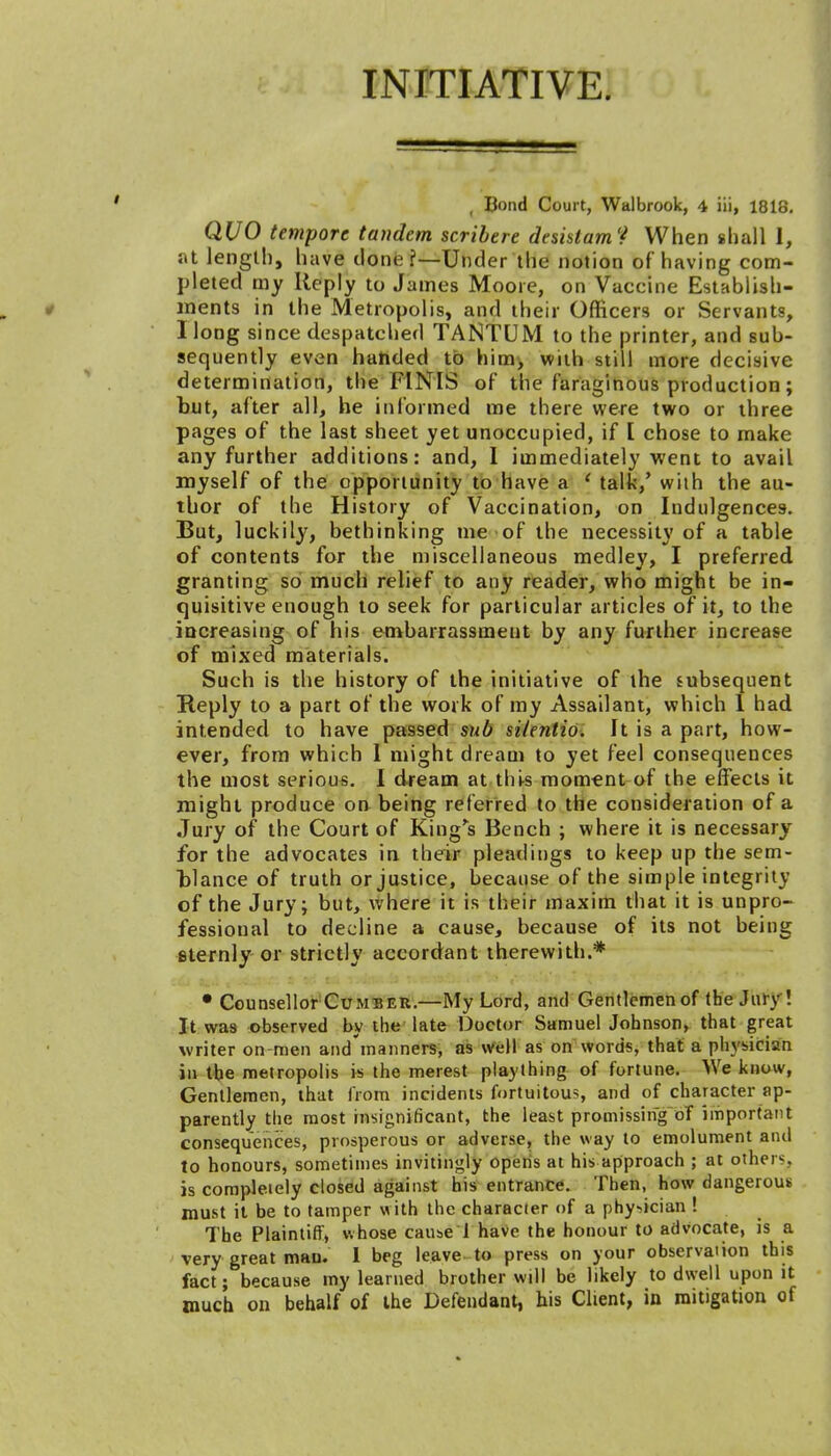 INITIATIVE. ( Bond Court, Walbrook, 4 iii, 1818. QUO tempore tandem scribere desklam't When shall 1, at length, have done ?—Under the notion of having com- pleted my Reply to James Moore, on Vaccine Establish- ments in the Metropolis, and their Officers or Servants, I long since despatched TANTUM to the printer, and sub- sequently even handed to him, with still more decisive determination, the FINIS of the faraginous production; but, after all, he informed me there were two or three pages of the last sheet yet unoccupied, if [ chose to make any further additions: and, I immediately went to avail myself of the opportunity to have a ' talk,' with the au- thor of the History of Vaccination, on Indulgences. But, luckily, bethinking me of the necessity of a table of contents for the miscellaneous medley, I preferred granting so much relief to any reader, who might be in- quisitive enough to seek for particular articles of it, to the increasing of his embarrassment by any further increase of mixed materials. Such is the history of the initiative of the subsequent Reply to a part of the work of my Assailant, which 1 had intended to have passed sub sitentio. It is a part, how- ever, from which I might dream to yet feel consequences the most serious. I dream at this moment of the effects it might produce on being referred to the consideration of a Jury of the Court of King's Bench ; where it is necessary for the advocates in their pleadings to keep up the sem- bl a nee of truth or justice, because of the simple integrity of the Jury; but, where it is their maxim that it is unpro- fessional to decline a cause, because of its not being sternly or strictly accordant therewith.* • Counsellor Cumber.—My Lord, and Gentlemen of the Jury ! It was observed by the late Doctor Samuel Johnson, that great writer on-men and'manners, as well as on words, that a physician in the metropolis is the merest plaything of fortune. We know, Gentlemen, that from incidents fortuitous, and of character ap- parently the most insignificant, the least promissing of important consequences, prosperous or adverse, the way to emolument and to honours, sometimes invitingly opens at his approach ; at other*, is completely closed against his entrance. Then, how dangerous must it be to tamper with the character of a physician ! The Plaintiff, whose cause 1 have the honour to advocate, is a very great man. I beg leave to press on your observation this fact; because my learned brother will be likely to dwell upon it much on behalf of the Defendant, his Client, in mitigation of