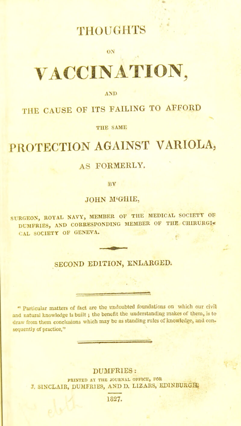 THOIKSHTS VACCINATION, AND THE CAUSE OF ITS FAILING TO AFFORD THE S»VME PROTECTION AGAINST VARIOLA, AS FORMERLY. BV JOHN Bl'GHIE, SLRGEON, ROYAL NAVY, MEMBER or THE MEDICAL SOCIETY OF DUMFr'iES, and corresponding MEMBER OF THE CHIRURGI* CAL SOCIETY OF GENEVA. ^ SECOND EDITION, ENLARGED.  Particular matters of fact arc the nndoubted foundations on which our civil and natural knowledge Is built; the benefit the understanding makes of them, is to draw from them conclusions which may be as standing rules of knowledge, and con. scquently of practice. DUMFRIES: PHtXTED AT TIIE JOUBNAL OFHCE, FOR J. SINCLAIR, DUMFRIES, AND D. LIZARS, KDlNBURCa: 1827.