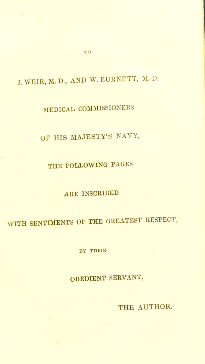 TO J. WEIR, M. D., AND W. BURNETT, M. D. MEDICAL COMMISSIONERS OF HIS MAJESTY'S NAVY, THE FOLLOWING PAGES ARE INSCRIBED WITH SENTIMENTS OF THE GREATEST RESPECT, BY THEIB OBEDIENT SERVANT, THE AUTHOR.