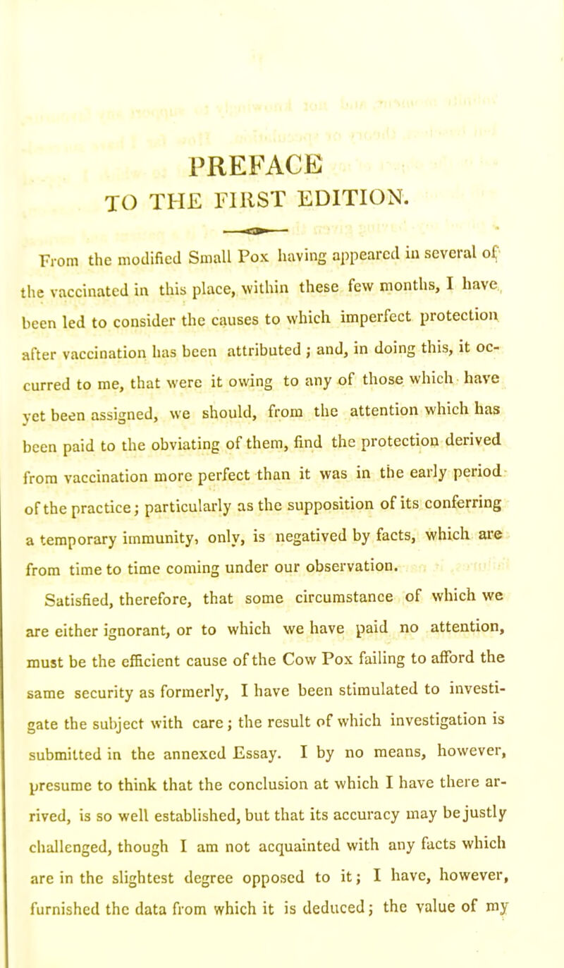PREFACE TO THE FIRST EDITION. From the modified Small Pox having appeared in several of the vaccinated in this place, within these few months, I have been led to consider the causes to which imperfect protection after vaccination has been attributed ; and, in doing this, it oc- curred to me, that were it owing to any of those which have yet been assigned, we should, from the attention which has been paid to the obviating of them, find the protection derived from vaccination more perfect than it was in the early period of the practice; particularly as the supposition of its conferring a temporary immunity, only, is negatived by facts, which are from time to time coming under our observation. Satisfied, therefore, that some circumstance of which we are either ignorant, or to which we have paid no attention, must be the efficient cause of the Cow Pox failing to afford the same security as formeriy, I have been stimulated to investi- gate the subject with care; the result of which investigation is submitted in the annexed Essay. I by no means, however, presume to think that the conclusion at which I have there ar- rived, is so well established, but that its accuracy may be justly challenged, though I am not acquainted with any facts which are in the slightest degree opposed to it; I have, however, furnished the data from which it is deduced; the value of my