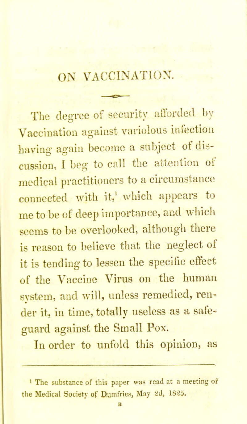 ON VACCINATION. The dei^-ree of security afforded by Vaccination against variolous infection havino- again become a subject of dis- cussion, I beg to call the attention of medical practitioners to a circumstance connected with it/ which appears to me to be of deep importance, and which seems to be overlooked, although there is reason to believe that the neglect of it is tending to lessen the specific effect of the Vaccine Virus on the human system, and will, unless remedied, ren- der it, in time, totally useless as a safe- guard against the Small Pox. In order to unfold this opinion, as 1 The substance of this paper was read at a meeting of the Medical Society of Dumfries, May 2d, 182a.