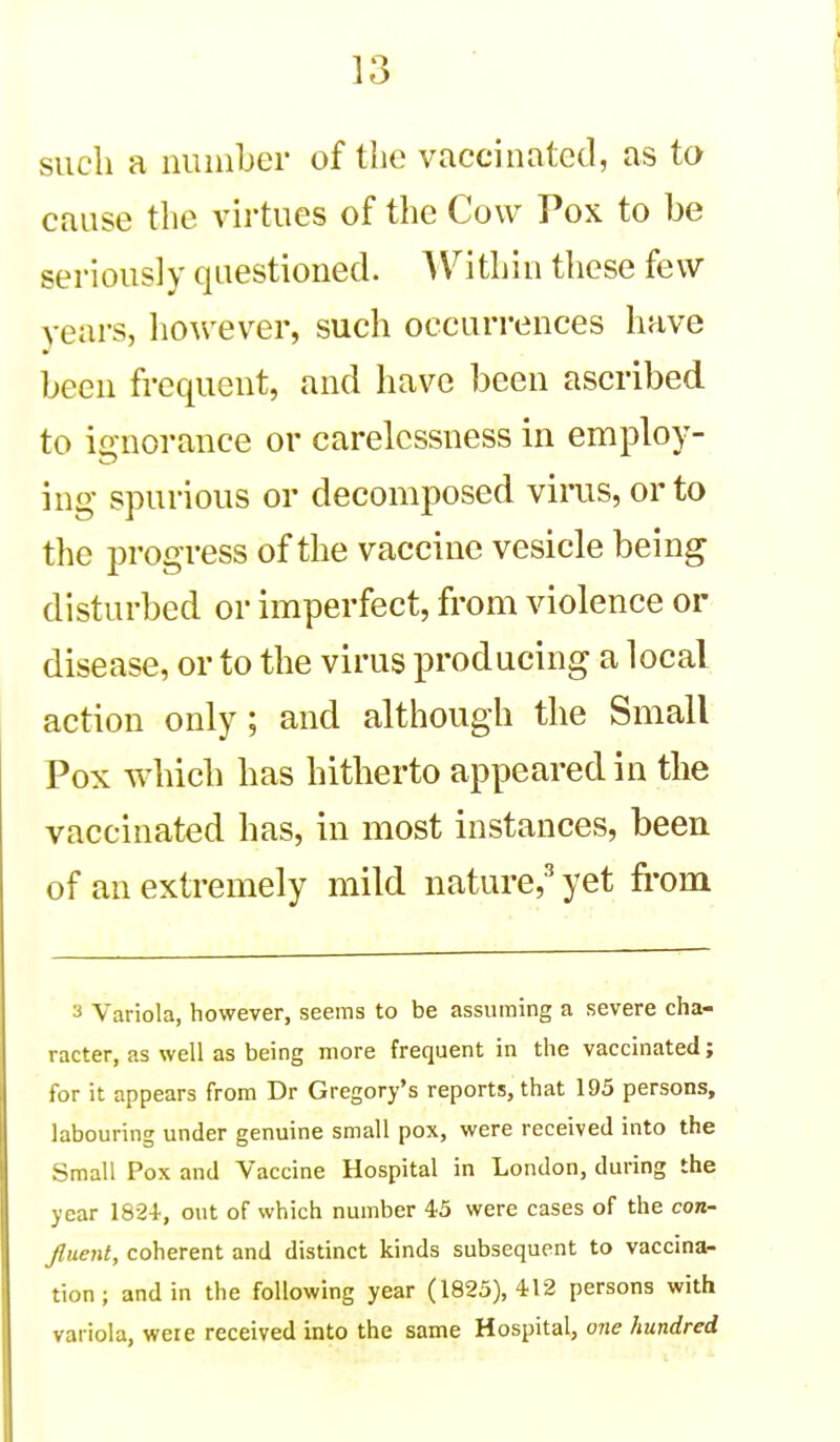 such a number of the vaccinated, as to cause the virtues of the Cow Pox to be seriously questioned. AVithin these few vears, however, such occurrences have been frequent, and have been ascribed to ignorance or carelessness in employ- ing spurious or decomposed virus, or to the progress of the vaccine vesicle being disturbed or imperfect, from violence or disease, or to the virus producing a local action only; and although the Small Pox which has hitherto appeared in the vaccinated has, in most instances, been of an extremely mild nature,^ yet from 3 Variola, however, seems to be assuming a severe cha- racter, as well as being more frequent in the vaccinated; for it appears from Dr Gregory's reports, that 195 persons, labouring under genuine small pox, were received into the Small Pox and Vaccine Hospital in London, during the year 1824, out of which number 43 were cases of the con- fiuenl, coherent and distinct kinds subsequent to vaccina- tion ; and in the following year (1823), 412 persons with variola, were received into the same Hospital, one hundred