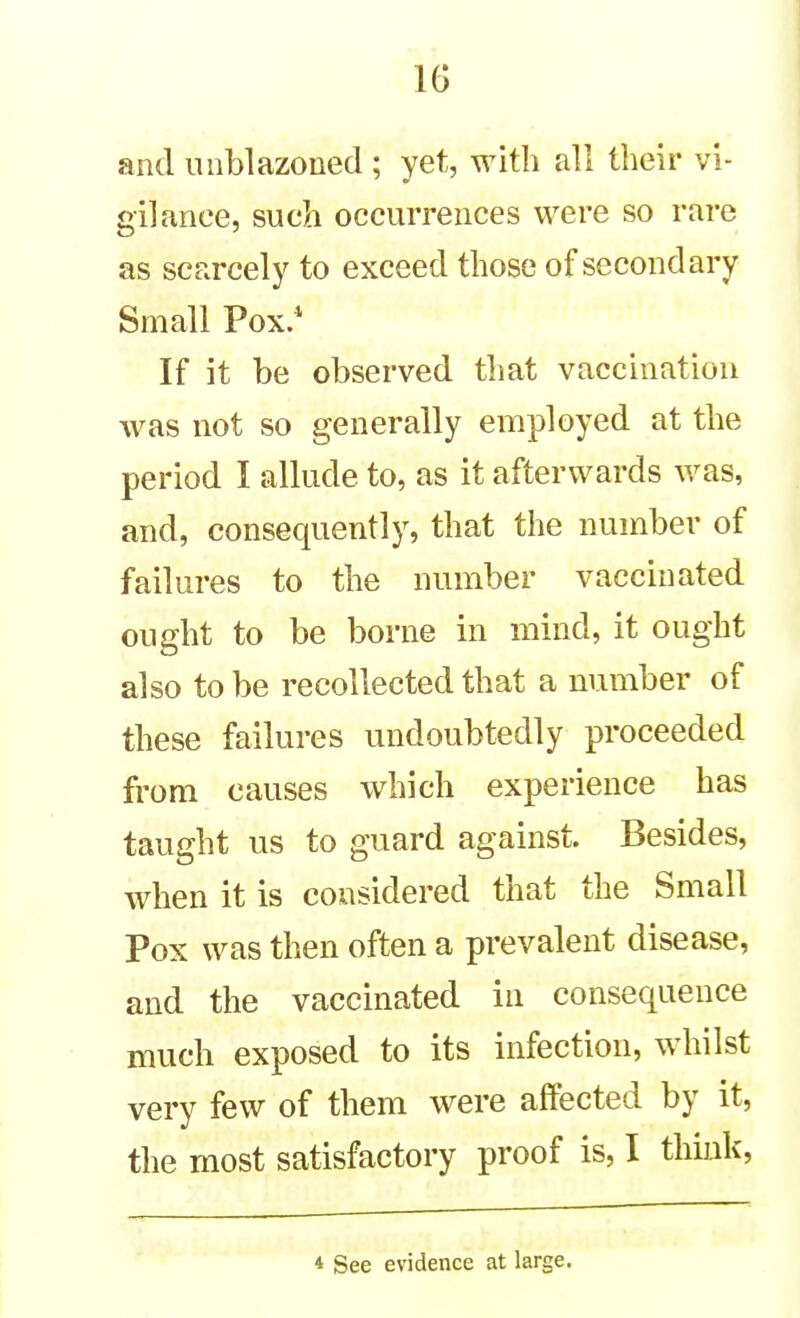 IG and luiblazoned; yet, with all their vi- gilance, such occurrences were so rare as scarcely to exceed those of secondary Small Pox.* If it be observed that vaccination was not so generally employed at the period I allude to, as it afterwards was, and, consequently, that the number of failures to the number vaccinated ought to be borne in mind, it ought also to be recollected that a number of these failures undoubtedly proceeded from causes which experience has taught us to guard against. Besides, when it is considered that the Small Pox was then often a prevalent disease, and the vaccinated in consequence much exposed to its infection, whilst very few of them were affected by it, the most satisfactory proof is, I think, * See evidence at large.