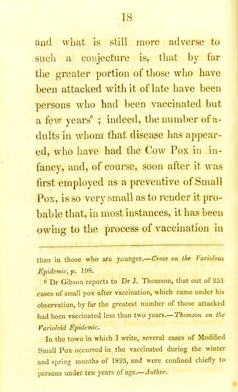 and what is still more adverse to such a conjecture is, that by far the greater portion of those who have been attacked with it of late have been persons who had been vaccinated but a few years ; indeed, the number of a- dults in whom that disease has appear- ed, who havie had the Cow Pox in in- fancy, and, of course, soon after it was first employed as a preventive of Small Pox, is so very small as to render it pro- bable that, in most instances, it has been owing to the process of vaccination in than in those who are ycun^er.—Cross on the Variolous Epidemic, p. 198. 6 Dr Gibson reports to Dr J. Thomson, that out of 251 cases of small pox after vaccination, which came under his observation, by far the greatest number of those attacked had been vaccinated less than two ye?LVS.—Thomson on the Varioloid Epidemic. In the town in which I write, several cases of Modified Small Pox occurred in the vaccinated during the winter and spring months of 1825, and were confined chiefly to persons under ten years of agQ.—Author.