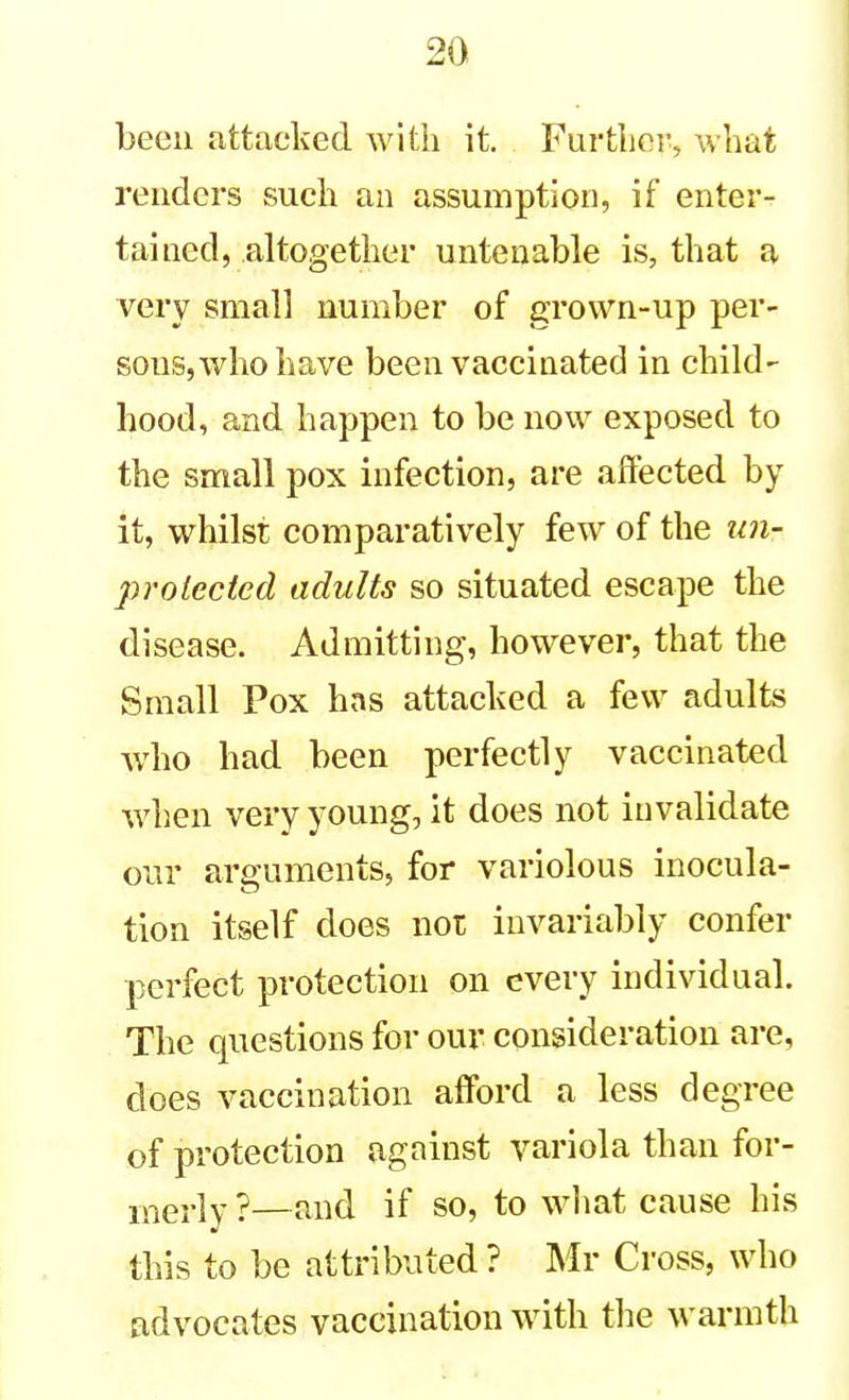 been attacked with it. Further, what renders such an assumption, if enter- tained, altogether untenable is, that a very small number of grown-up per- sons, who have been vaccinated in child- hood, and happen to be now exposed to the small pox infection, are affected by it, whilst comparatively few of the un- prelected adults so situated escape the disease. Admitting, however, that the Small Pox has attacked a few adults who had been perfectly vaccinated when very young, it does not invalidate our arguments, for variolous inocula- tion itself does not invariably confer perfect protection on every individual. The questions for our consideration are, does vaccination afford a less degree of protection against variola than for- merly ?—find if so, to wliat cause his this to be attributed ? Mr Cross, who cidvocates vaccination with tlie warmth