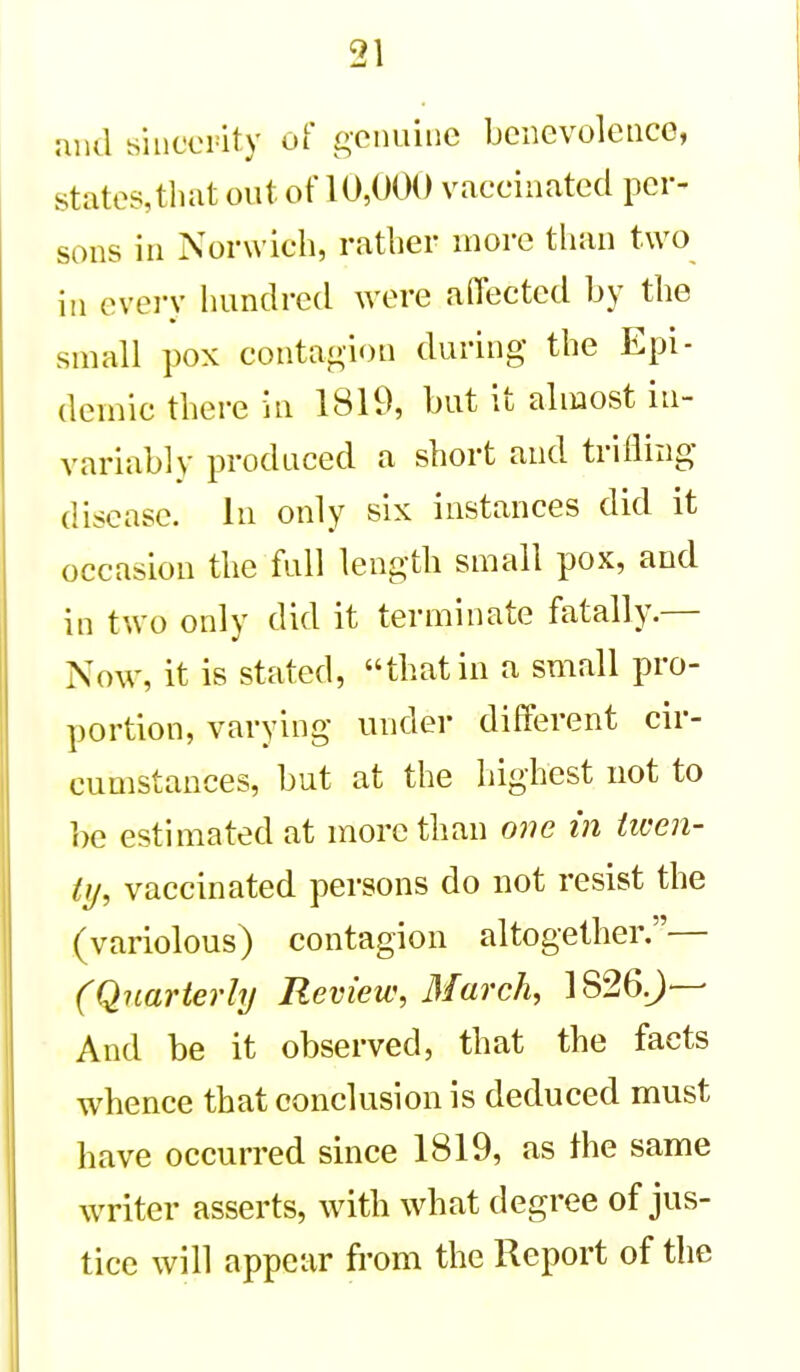 and sincerity of genuine benevolence, states,that out of 10,000 vaccinated per- sons in Norwich, rather more than two in every hundred were aflected by the small pox contagion during the Epi- demic there in 1819, but it almost in- variably produced a short and trifling disease. In only six instances did it occasion the full length small pox, and in two only did it terminate fatally.— Now, it is stated, that in a small pro- portion, varying under different cir- cumstances, but at the highest not to be estimated at more than one in ticen- ty, vaccinated persons do not resist the (variolous) contagion altogether.— (Quarterly Review, March, 1826J—- And be it observed, that the facts whence that conclusion is deduced must have occurred since 1819, as the same writer asserts, with what degree of jus- tice will appear from the Report of tlie