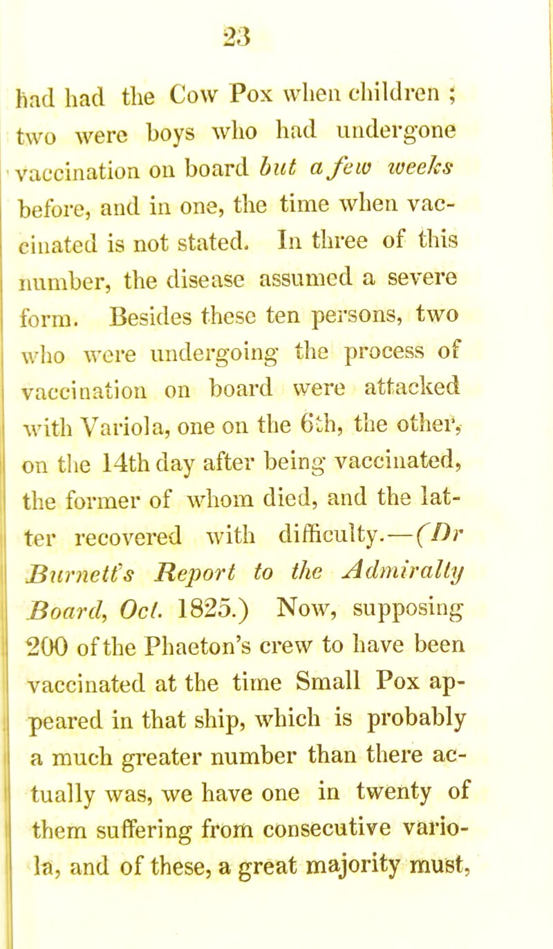 had had the Cow Pox when children ; two were boys who had undergone vaccination on board hut a few iveeks before, and in one, the time when vac- cinated is not stated. In three of this number, the disease assumed a severe form. Besides these ten persons, two who were undergoing the process of vaccination on board were attacked with Variola, one on the 6th, the othei', on the 14th day after being vaccinated, the former of whom died, and the lat- ter recovered with difficulty.—(Dr BurneU's Report to the Admirally Board, Oct. 1825.) Now, supposing 200 of the Phaeton's crew to have been vaccinated at the time Small Pox ap- peared in that ship, which is probably a much greater number than there ac- tually was, we have one in twenty of them suffering from consecutive vario- la, and of these, a great majority must.