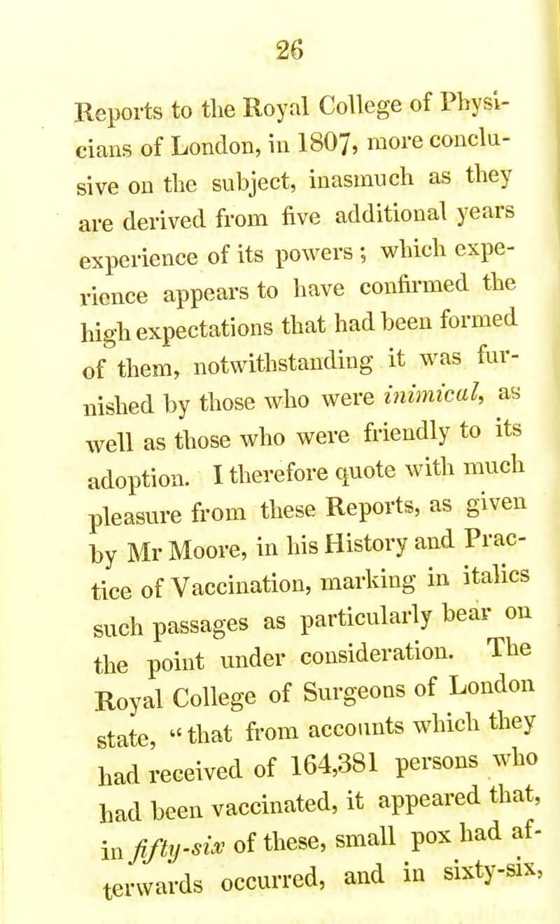 Reports to tlie Royal College of Physi- cians of London, in I8O7, more conclu- sive on the subject, inasmuch as they are derived from five additional years experience of its powers ; which expe- rience appears to have confirmed the high expectations that had been formed of them, notwithstanding it was fur- nished by those who were inimical, as well as those who were friendly to its adoption. I therefore quote with much pleasure from these Reports, as given by Mr Moore, in his History and Prac- tice of Vaccination, marking in italics such passages as particularly bear on the point under consideration. The Royal College of Surgeons of London state, ^' that from accounts which they had received of 164,381 persons who had been vaccinated, it appeared that, m fifty-''^ ''^^^ ^^ ^^^^ terwards occurred, and in sixty-six,